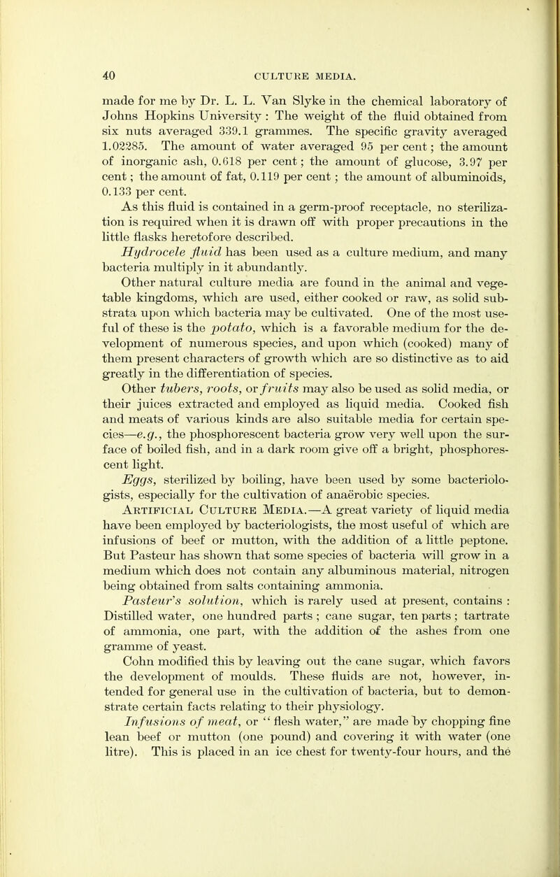 made for me by Dr. L. L. Van Slyke in the chemical laboratory of Johns Hopkins University : The weight of the fluid obtained from six nuts averaged 339.1 grammes. The specific gravity averaged 1.02285. The amount of water averaged 95 percent; the amount of inorganic ash, 0.618 per cent; the amount of glucose, 3.97 per cent; the amount of fat, 0.119 per cent; the amount of albuminoids, 0.133 per cent. As this fluid is contained in a germ-proof receptacle, no steriliza- tion is required when it is drawn off with proper precautions in the little flasks heretofore described. Hydrocele fluid has been used as a culture medium, and many bacteria multiply in it abundantly. Other natural culture media are found in the animal and vege- table kingdoms, which are used, either cooked or raw, as solid sub- strata upon which bacteria may be cultivated. One of the most use- ful of these is the potato, which is a favorable medium for the de- velopment of numerous species, and upon which (cooked) many of them present characters of growth which are so distinctive as to aid greatly in the differentiation of species. Other tubers, roots, or fruits may also be used as solid media, or their juices extracted and employed as liquid media. Cooked fish and meats of various kinds are also suitable media for certain spe- cies—e. g., the phosphorescent bacteria grow very well upon the sur- face of boiled fish, and in a dark room give off a bright, phosphores- cent light. Eggs, sterilized by boiling, have been used by some bacteriolo- gists, especially for the cultivation of anaerobic species. Artificial Culture Media.—A great variety of liquid media have been employed by bacteriologists, the most useful of which are infusions of beef or mutton, with the addition of a little peptone. But Pasteur has shown that some species of bacteria will grow in a medium which does not contain any albuminous material, nitrogen being obtained from salts containing ammonia. Pasteur's solution, which is rarely used at present, contains : Distilled water, one hundred parts ; cane sugar, ten parts ; tartrate of ammonia, one part, with the addition of the ashes from one gramme of yeast. Colin modified this by leaving out the cane sugar, which favors the development of moulds. These fluids are not, however, in- tended for general use in the cultivation of bacteria, but to demon- strate certain facts relating to their physiology. Infusions of meat, or  flesh water, are made by chopping fine lean beef or mutton (one pound) and covering it with water (one litre). This is placed in an ice chest for twenty-four hours, and the