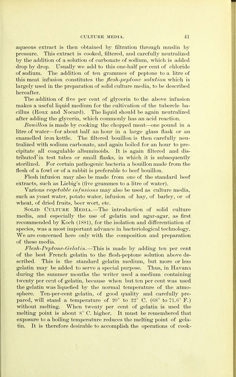 aqueous extract is then obtained by filtration through muslin by pressure. This extract is cooked, filtered, and carefully neutralized by the addition of a solution of carbonate of sodium, which is added drop by drop. Usually we add to this one-half per cent of chloride of sodium. The addition of ten grammes of peptone to a litre of this meat infusion constitutes the flesh-peptone solution which is largely used in the preparation of solid culture media, to be described hereafter. The addition of five per cent of glycerin to the above infusion makes a useful liquid medium for the cultivation of the tubercle ba- cillus (Roux and Nocard). The liquid should be again neutralized after adding the glycerin, which commonly has an acid reaction. Bouillon is made by cooking the chopped meat—one pound in a litre of water—for about half an hour in a large glass flask or an enamelled iron kettle. The filtered bouillon is then carefully neu- tralized with sodium carbonate, and again boiled for an hour to pre- cipitate all coagulable albuminoids. It is again filtered and dis- tributed'in test tubes or small flasks, in which it is subsequently sterilized. For certain pathogenic bacteria a bouillon made from the flesh of a fowl or of a rabbit is preferable to beef bouillon. Flesh infusion may also be made from one of the standard beef extracts, such as Liebig's (five grammes to a litre of water). Various vegetable in f usions may also be used as culture media, such as yeast water, potato water, infusion of hay, of barley, or of wheat, of dried fruits, beer wort, etc. Solid Culture Media.—The introduction of solid culture media, and especially the use of gelatin and agar-agar, as first recommended by Koch (1881), for the isolation and differentiation of species, was a most important advance in bacteriological technology. We are concerned here only with the composition and preparation of these media. Flesh-Peptone-Gelatin.—This is made by adding ten per cent of the best French gelatin to the flesh-peptone solution above de- scribed. This is the standard gelatin medium, but more or less gelatin may be added to serve a special purpose. Thus, in Havana during the summer months the writer used a medium containing twenty per cent of gelatin, because when but ten per cent was used the gelatin was liquefied by the normal temperature of the atmo- sphere. Ten-per-cent gelatin, of good quality and carefully pre- pared, will stand a temperature of 20° to 22° C. (68° to 71.6° F.) without melting. When twenty per cent of gelatin is used the melting point is about 8° C. higher. It must be remembered that exposure to a boiling temperature reduces the melting point of gela- tin. It is therefore desirable to accomplish the operations of cook-