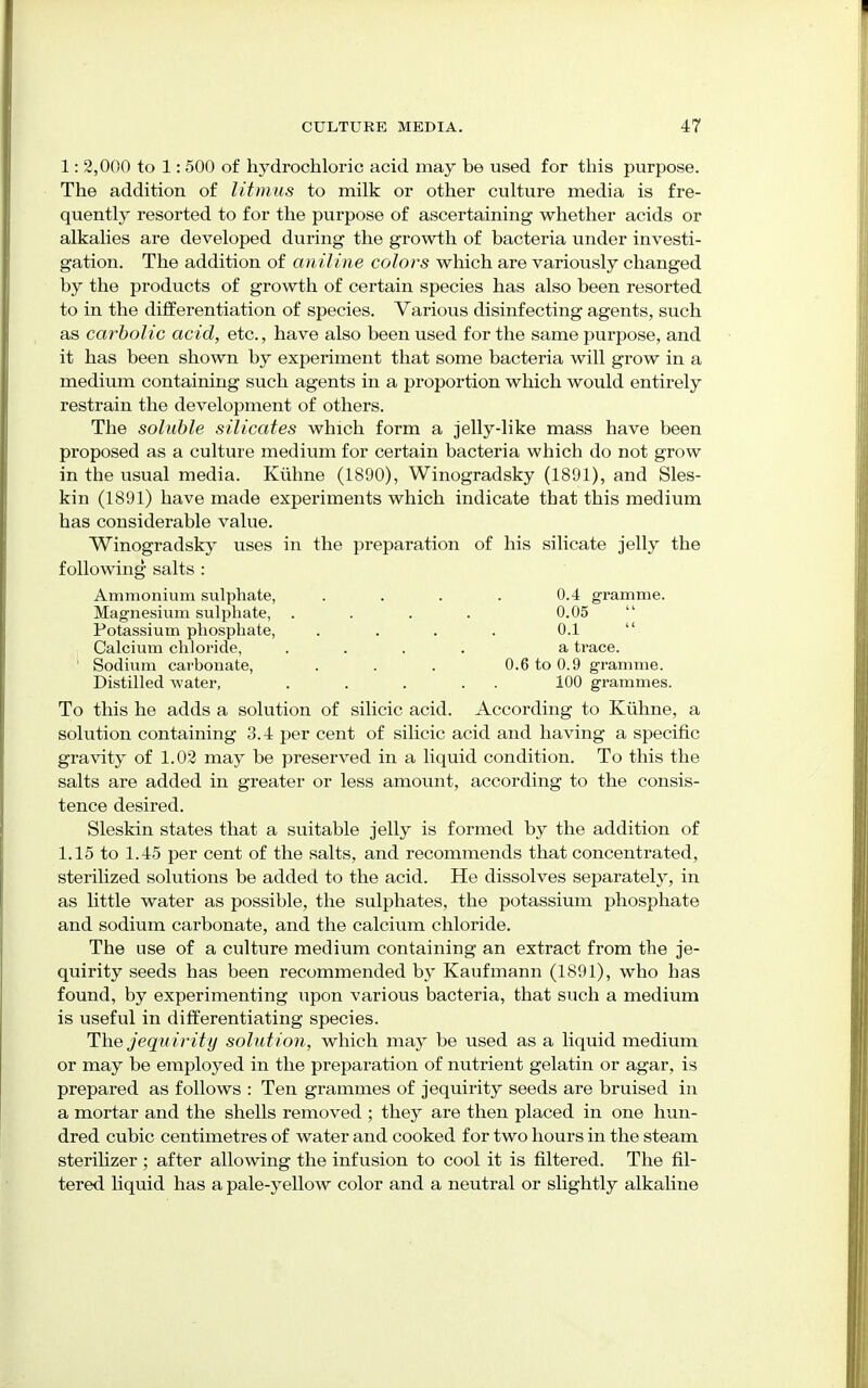 1: 2,000 to 1: 500 of hydrochloric acid may be used for this purpose. The addition of litmus to milk or other culture media is fre- quently resorted to for the purpose of ascertaining whether acids or alkalies are developed during the growth of bacteria under investi- gation. The addition of aniline color's which are variously changed by the products of growth of certain species has also been resorted to in the differentiation of species. Various disinfecting agents, such as carbolic acid, etc., have also been used for the same purpose, and it has been shown by experiment that some bacteria will grow in a medium containing such agents in a proportion which would entirely restrain the development of others. The soluble silicates which form a jelly-like mass have been proposed aiS a culture medium for certain bacteria which do not grow in the usual media. Kuhne (1890), Winogradsky (1891), and Sles- kin (1891) have made experiments which indicate that this medium has considerable value. Winogradsky uses in the preparation of his silicate jelly the following salts : Ammonium sulphate, .... 0.4 gramme. Magnesium sulphate, . . . . 0.05 Potassium phosphate, .... 0.1 Calcium chloride, .... a trace. ' Sodium carbonate, ... 0.6 to 0.9 gramme. Distilled -water, . . . . . 100 grammes. To this he adds a solution of silicic acid. According to Kuhne, a solution containing 3.4 per cent of silicic acid and having a specific gravity of 1.02 may be preserved in a liquid condition. To this the salts are added in greater or less amount, according to the consis- tence desired. Sleskin states that a suitable jelly is formed by the addition of 1.15 to 1.45 per cent of the salts, and recommends that concentrated, sterilized solutions be added to the acid. He dissolves separately, in as little water as possible, the sulphates, the potassium phosphate and sodium carbonate, and the calcium chloride. The use of a culture medium containing an extract from the je- quirity seeds has been recommended by Kaufmann (1891), who has found, by experimenting upon various bacteria, that such a medium is useful in differentiating species. The jequirity solution, which may be used as a liquid medium or may be employed in the preparation of nutrient gelatin or agar, is prepared as follows : Ten grammes of jequirity seeds are bruised in a mortar and the shells removed ; they are then placed in one hun- dred cubic centimetres of water and cooked for two hours in the steam sterilizer ; after allowing the infusion to cool it is filtered. The fil- tered liquid has a pale-yellow color and a neutral or slightly alkaline