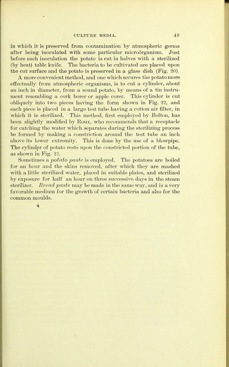 in which it is preserved from contamination by atmospheric germs after being inoculated with some particular microorganism. Just before such inoculation the potato is cut in halves with a sterilized (by heat) table knife. The bacteria to be cultivated are placed upon the cut surface and the potato is preserved in a glass dish (Fig. 20). A more convenient method, and one which secures the potato more effectually from atmospheric organisms, is to cut a cylinder, about an inch in diameter, from a sound potato, by means of a tin instru- ment resembling a cork borer or apple corer. This cylinder is cut obliquely into two pieces having the form shown in Fig. 22, and each piece is placed in a large test tube having a cotton air filter, in which it is sterilized. This method, first employed by Bolton, has been slightly modified by Roux, who recommends that a receptacle for catching the water which separates during the sterilizing process be formed by making a constriction around the test tube an inch above its lower extremity. This is done by the use of a blowpipe. The cylinder of potato rests upon the constricted portion of the tube, as shown in Fig. 21. Sometimes a potato paste is employed. The potatoes are boiled for an hour and the skins removed, after which they are mashed with a little sterilized water, placed in suitable plates, and sterilized by exposure for half an hour on three successive days in the steam sterilizer. Bread paste may be made in the same way, and is a very favorable medium for the growth of certain bacteria and also for the common moulds. 4