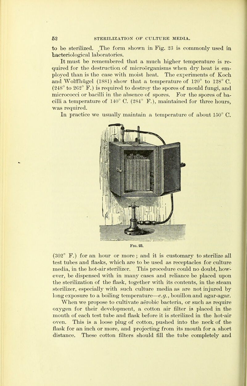 to be sterilized. The form shown in Fig. 23 is commonly used in bacteriological laboratories. It must be remembered that a much higher temperature is re- quired for the destruction of microorganisms when dry heat is em- ployed than is the case with moist heat. The experiments of Koch and Wolffhiigel (1881) show that a temperature of 120° to 128° C. (248° to 262° F.) is required to destroy the spores of mould fungi, and micrococci or bacilli in the absence of spores. For the spores of ba- cilli a temperature of 140° C. (284° F.), maintained for three hours, was required. In practice we usually maintain a temperature of about 150° C. Fig. 23. (302° F.) for an hour or more; and it is customary to sterilize all test tubes and flasks, which are to be used as receptacles for culture media, in the hot-air sterilizer. This procedure could no doubt, how- ever, be dispensed with in many cases and reliance be placed upon the sterilization of the flask, together with its contents, in the steam sterilizer, especially with such culture media as are not injured by long exposure to a boiling temperature—e.g., bouillon and agar-agar. When we propose to cultivate aerobic bacteria, or such as require oxygen for their development, a cotton air filter is placed in the mouth of each test tube and flask before it is sterilized in the hot-air oven. This is a loose plug of cotton, pushed into the neck of the flask for an inch or more, and projecting from its mouth for a short distance. These cotton filters should fill the tube completely and