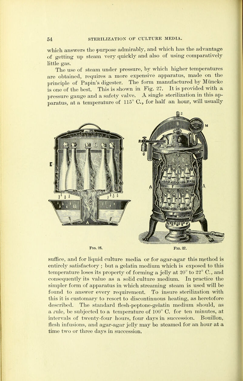 which answers the purpose admirably, and which has the advantage of getting up steam very quickly and also of using comparatively little gas. The use of steam under pressure, by which higher temperatures are obtained, requires a more expensive apparatus, made on the principle of Papin's digester. The form manufactured by Miincke is one of the best. This is shown in Fig. 27. It is provided with a pressure gauge and a safety valve. A single sterilization in this ap- paratus, at a temperature of 115° C, for half an hour, will usually Fig. 26. Fig. 27. suffice, and for liquid culture media or for agar-agar this method is entirely satisfactory ; but a gelatin medium which is exposed to this temperature loses its property of forming a jelly at 20° to 22° C, and consequently its value as a solid culture medium. In practice the simpler form of apparatus in which streaming steam is used will be found to answer every requirement. To insure sterilization with this it is customary to resort to discontinuous heating, as heretofore described. The standard flesh-peptone-gelatin medium should, as a x-ule, be subjected to a temperature of 100° C. for ten minutes, at intervals of twenty-four hours, four days in succession. Bouillon, flesh infusions, and agar-agar jelly may be steamed for an hour at a time two or three days in succession.