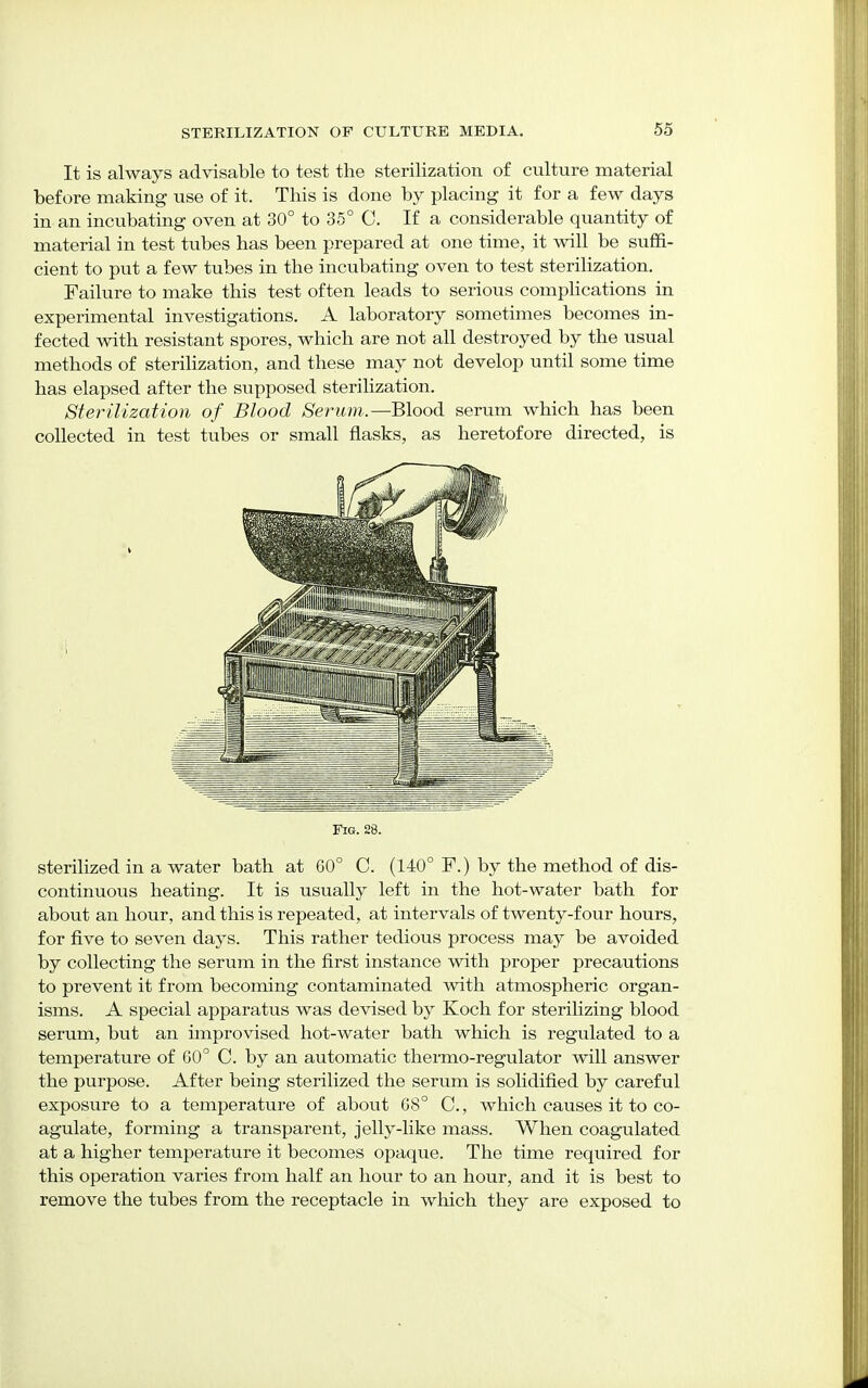 It is always advisable to test the sterilization of culture material before making use of it. This is done by placing it for a few days in an incubating oven at 30° to 35° C. If a considerable quantity of material in test tubes has been prepared at one time, it will be suffi- cient to put a few tubes in the incubating oven to test sterilization. Failure to make this test often leads to serious complications in experimental investigations. A laboratory sometimes becomes in- fected with resistant spores, which are not all destroyed by the usual methods of sterilization, and these may not develop until some time has elapsed after the supposed sterilization. Sterilization of Blood Serum.—Blood serum which has been collected in test tubes or small flasks, as heretofore directed, is sterilized in a water bath at 60° C. (140° F.) by the method of dis- continuous heating. It is usually left in the hot-water bath for about an hour, and this is repeated, at intervals of twenty-four hours, for five to seven days. This rather tedious process may be avoided by collecting the serum in the first instance with proper precautions to prevent it from becoming contaminated with atmospheric organ- isms. A special apparatus was devised by Koch for sterilizing blood serum, but an improvised hot-water bath which is regulated to a temperature of 60° C. by an automatic thermo-regulator will answer the purpose. After being sterilized the serum is solidified by careful exposure to a temperature of about G8° C, which causes it to co- agulate, forming a transparent, jelly-like mass. When coagulated at a higher temperature it becomes opaque. The time required for this operation varies from half an hour to an hour, and it is best to remove the tubes from the receptacle in which they are exposed to