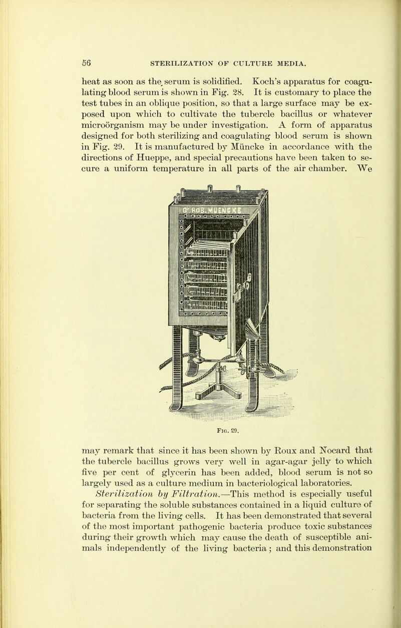 heat as soon as the, serum is solidified. Koch's apparatus for coagu- lating blood serum is shown in Fig. 28. It is customary to place the test tubes in an oblique position, so that a large surface may be ex- posed upon which to cultivate the tubercle bacillus or whatever microorganism may be under investigation. A form of apparatus designed for both sterilizing and coagulating blood serum is shown in Fig. 29. It is manufactured by Miincke in accordance with the directions of Hueppe, and special precautions have been taken to se- cure a uniform temperature in all parts of the air chamber. We Fig. 29. may remark that since it has been shown by Roux and ISTocard that the tubercle bacillus grows very well in agar-agar jelly to which five per cent of glycerin has been added, blood serum is not so largely used as a culture medium in bacteriological laboratories. Sterilization by Filtration.—This method is especially useful for separating the soluble substances contained in a liquid culture of bacteria from the living cells. It has been demonstrated that several of the most important pathogenic bacteria produce toxic substances during their growth which may cause the death of susceptible ani- mals independently of the living bacteria; and this demonstration