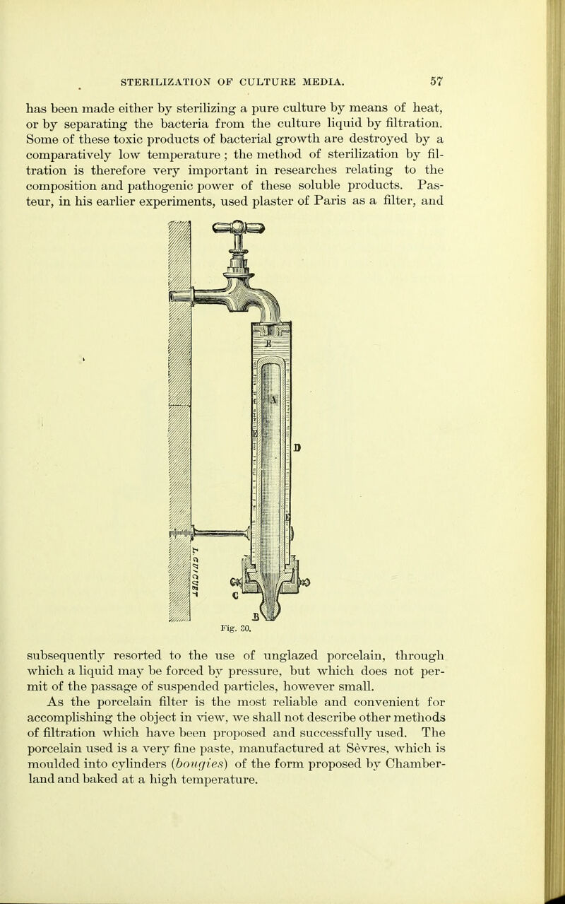 has been made either by sterilizing a pure culture by means of heat, or by separating the bacteria from the culture liquid by filtration. Some of these toxic products of bacterial growth are destroyed by a comparatively low temperature ; the method of sterilization by fil- tration is therefore very important in researches relating to the composition and pathogenic power of these soluble products. Pas- teur, in his earlier experiments, used plaster of Paris as a filter, and subsequently resorted to the use of unglazed porcelain, through which a liquid may be forced by pressure, but which does not per- mit of the passage of suspended particles, however small. As the porcelain filter is the most reliable and convenient for accomplishing the object in view, we shall not describe other methods of filtration which have been proposed and successfully used. The porcelain used is a very fine paste, manufactured at Sevres, which is moulded into cylinders (bougies) of the form proposed by Chamber- land and baked at a high temperature.