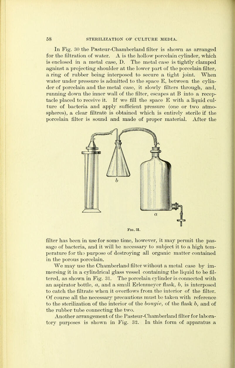 In Fig. 30 the Pasteur-Chamberland filter is shown as arranged for the filtration of water. A is the hollow porcelain cylinder, which is enclosed in a metal case, D. The metal case is tightly clamped against a projecting shoulder at the lower part of the porcelain filter, a ring of rubber being interposed to secure a tight joint. When water under pressure is admitted to the space E, between the cylin- der of porcelain and the metal case, it slowly filters through, and, running down the inner wall of the filter, escapes at B into a recep- tacle placed to receive it. If we fill the space E with a liquid cul- ture of bacteria and apply sufficient pressure (one or two atmo- spheres), a clear filtrate is obtained which is entirely sterile if the porcelain filter is sound and made of proper material. After the Fig. 31. filter has been in use for some time, however, it may permit the pas- sage of bacteria, and it will be necessary to subject it to a high tem- perature for the purpose of destroying all organic matter contained in the porous porcelain. We may use the Chamberland filter without a metal case by im- mersing it in a cylindrical glass vessel containing the licmid to be fil- tered, as shown in Fig. 31. The porcelain cylinder is connected with an aspirator bottle, a, and a small Erlenmeyer flask, b, is interposed to catch the filtrate when it overflows from the interior of the filter. Of course all the necessar3r precautions must be taken with reference to the sterilization of the interior of the bougie, of the flask b, and of the rubber tube connecting the two. Another arrangement of the Pasteur-Chamberland filter for labora- tory purposes is shown in Fig. 32. In this form of apparatus a