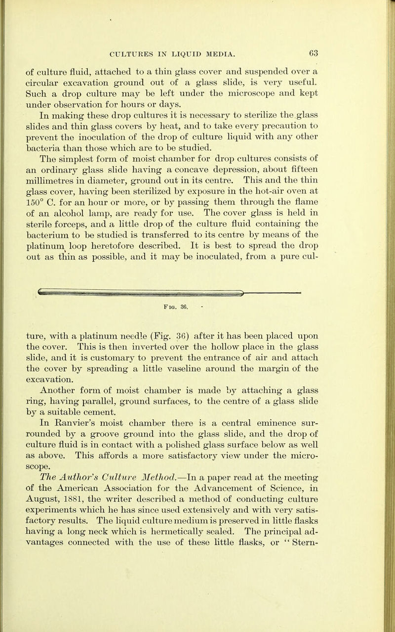 of culture fluid, attached to a thin glass cover and suspended over a circular excavation ground out of a glass slide, is very useful. Such a drop culture may be left under the microscope and kept under observation for hours or days. In making these drop cultures it is necessary to sterilize the glass slides and thin glass covers by heat, and to take every precaution to prevent the inoculation of the drop of culture liquid with any other bacteria than those which are to be studied. The simplest form of moist chamber for drop cultures consists of an ordinary glass slide having a concave depression, about fifteen millimetres in diameter, ground out in its centre. This and the thin glass cover, having been sterilized by exposure in the hot-air oven at 150° C. for an hour or more, or by passing them through the flame of an alcohol lamp, are ready for use. The cover glass is held in sterile forceps, and a little drop of the culture fluid containing the bacterium to be studied is transferred to its centre by means of the platinum loop heretofore described. It is best to spread the drop out as thin as possible, and it may be inoculated, from a pure cul- Fig. 36. ture, with a platinum needle (Fig. 36) after it has been placed upon the cover. This is then inverted over the hollow place in the glass slide, and it is customary to prevent the entrance of air and attach the cover by spreading a little vaseline around the margin of the excavation. Another form of moist chamber is made by attaching a glass ring, having parallel, ground surfaces, to the centre of a glass slide by a suitable cement. In Ranvier's moist chamber there is a central eminence sur- rounded by a groove ground into the glass slide, and the drop of culture fluid is in contact with a polished glass surface below as well as above. This affords a more satisfactory view under the micro- scope. The Author's Culture Method.—In a paper read at the meeting of the American Association for the Advancement of Science, in August, 1881, the writer described a method of conducting culture experiments which he has since used extensively and with very satis- factory results. The liquid culture medium is preserved in little flasks having a long neck which is hermetically sealed. The principal ad- vantages connected with the use of these little flasks, or  Stern-