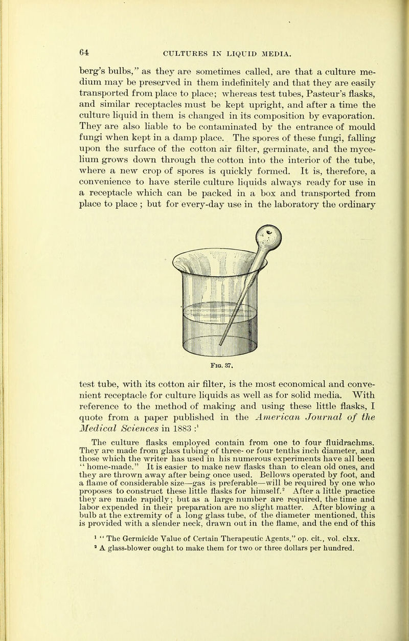 64: berg's bulbs,  as they are sometimes called, are that a culture me- dium may be preserved in them indefinitely and that they are easily transported from place to place; whereas test tubes, Pasteur's flasks, and similar receptacles must be kept upright, and after a time the culture liquid in them is changed in its composition by evaporation. They are also liable to be contaminated by the entrance of mould fungi when kept in a damp place. The spores of these fungi, falling upon the surface of the cotton air filter, germinate, and the myce- lium grows down through the cotton into the interior of the tube, where a new crop of spores is quickly formed. It is, therefore, a convenience to have sterile culture liquids always ready for use in a receptacle which can be packed in a box and transported from place to place ; but for every-day use in the laboratory the ordinary test tube, with its cotton air filter, is the most economical and conve- nient receptacle for culture liquids as well as for solid media. With reference to the method of making and using these little flasks, I quote from a paper published in the American Journal of the Medical Sciences in 1883 :' The culture flasks employed contain from one to four fluidrachms. They are made from glass tubing of three- or four tenths inch diameter, and those which the writer has used in his numerous experiments have all been  home-made. It is easier to make new flasks than to clean old ones, and they are thrown away after being once used. Bellows operated by foot, and a flame of considerable size—gas is preferable—will be required by one who proposes to construct these little flasks for himself.2 After a little practice they are made rapidly; but as a large number are required, the time and labor expended in their preparation are no slight matter. After blowing a bulb at the extremity of a long glass tube, of the diameter mentioned, this is provided with a slender neck, drawn out in the flame, and the end of this 1  The Germicide Value of Certain Therapeutic Agents, op. cit, vol. clxx. 3 A glass-blower ought to make them for two or three dollars per hundred.