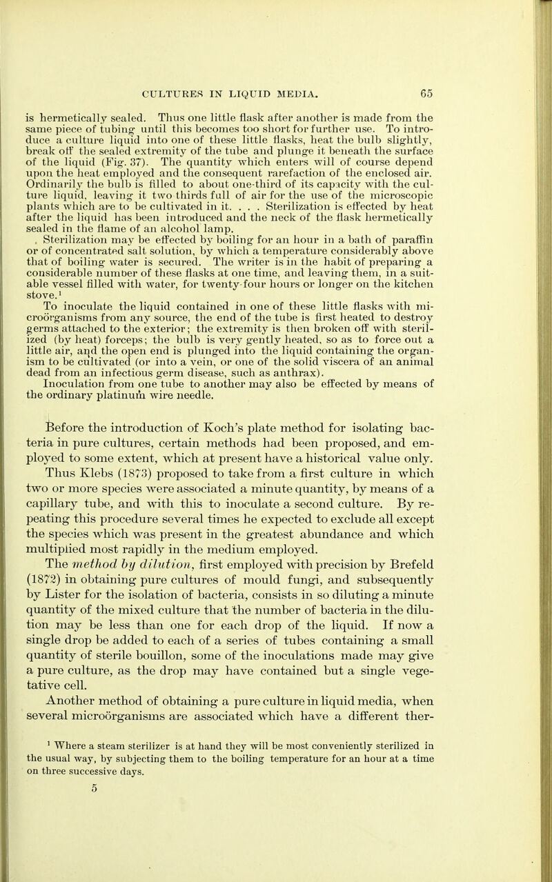 is hermetically sealed. Thus one little flask after another is made from the same piece of tubing' until this becomes too short for further use. To intro- duce a culture liquid into one of these little flasks, heat the bulb slightly, break off the sealed extremity of the tube and plunge it beneath the surface of the liquid (Fig. 37). The quantity which enters will of course depend upon the heat employed and the consequent rarefaction of the enclosed air. Ordinarily the bulb is filled to about one-third of its capacity with the cul- ture liquid, leaving it two thirds full of air for the use of the microscopic plants which are to be cultivated in it. . . . Sterilization is effected by heat after the liquid has been introduced and the neck of the flask hermetically sealed in the flame of an alcohol lamp. . Sterilization may be effected by boiling for an hour in a bath of paraffin or of concentrated salt solution, by which a temperature considerably above that of boiling water is secured. The writer is in the habit of preparing a considerable number of these flasks at one time, and leaving them, in a suit- able vessel filled with water, for twenty-four hours or longer on the kitchen stove.1 To inoculate the liquid contained in one of these little flasks with mi- croorganisms from any source, the end of the tube is first heated to destroy germs attached to the exterior; the extremity is then broken off with steril- ized (by heat) forceps; the bulb is very gently heated, so as to force out a little air, and the open end is plunged into the liquid containing the organ- ism to be cultivated (or into a vein, or one of the solid viscera of an animal dead from an infectious germ disease, such as anthrax). Inoculation from one tube to another may also be effected by means of the ordinary platinum wire needle. Before the introduction of Koch's plate method for isolating bac- teria in pure cultures, certain methods had been proposed, and em- ployed to some extent, which at present have a historical value only. Thus Klebs (1873) proposed to take from a first culture in which two or more species were associated a minute quantity, by means of a capillary tube, and with this to inoculate a second culture. By re- peating this procedure several times he expected to exclude all except the species which was present in the greatest abundance and which multiplied most rapidly in the medium employed. The method by dilution, first employed with precision by Brefeld (1872) in obtaining pure cultures of mould fungi, and subsequently by Lister for the isolation of bacteria, consists in so diluting a minute quantity of the mixed culture that the number of bacteria in the dilu- tion may be less than one for each drop of the liquid. If now a single drop be added to each of a series of tubes containing a small quantity of sterile bouillon, some of the inoculations made may give a pure culture, as the drop may have contained but a single vege- tative cell. Another method of obtaining a pure culture in liquid media, when several microorganisms are associated which have a different ther- 1 Where a steam sterilizer is at hand they will be most conveniently sterilized in the usual way, by subjecting them to the boiling temperature for an hour at a time on three successive days. 5