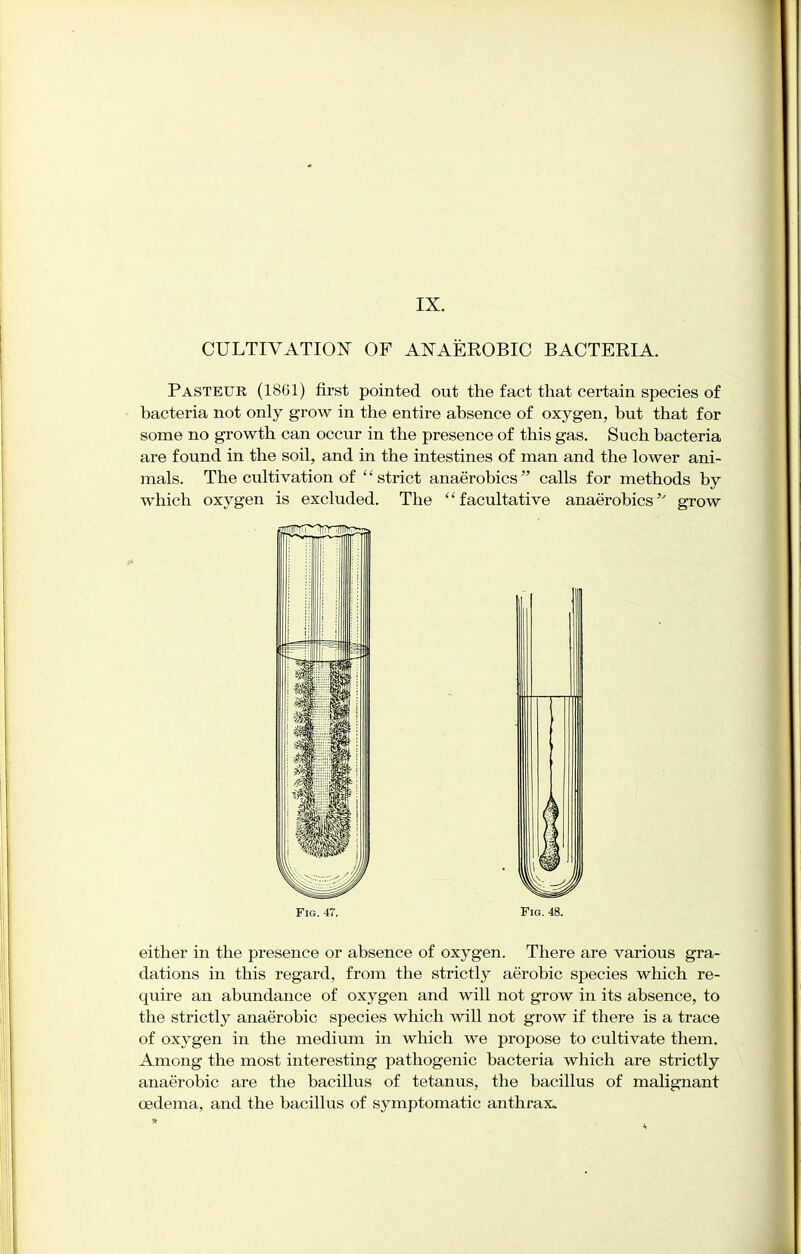 CULTIVATION OF ANAEROBIC BACTERIA. Pasteur (1861) first pointed out the fact that certain species of bacteria not only grow in the entire absence of oxygen, but that for some no growth can occur in the presence of this gas. Such bacteria are found in the soil, and in the intestines of man and the lower ani- mals. The cultivation of strict anaerobics calls for methods by which oxygen is excluded. The facultative anaerobics'' grow Fig. 47. Fig. 48. either in the presence or absence of oxygen. There are various gra- dations in this regard, from the strictly aerobic species which re- quire an abundance of oxygen and will not grow in its absence, to the strictly anaerobic species which will not grow if there is a trace of oxygen in the medium in which we propose to cultivate them. Among the most interesting pathogenic bacteria which are strictly anaerobic are the bacillus of tetanus, the bacillus of malignant oedema, and the bacillus of symptomatic anthrax.