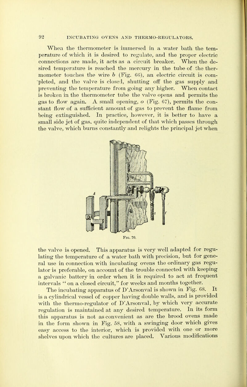 When the thermometer is immersed in a water bath the tem- perature of which it is desired to regulate, and the proper electric connections are made, it acts as a circuit breaker. When the de- sired temperature is reached the mercury in the tube of the ther- mometer touches the wire b (Fig. 66), an electric circuit is com- pleted, and the valve is closed, shutting off the gas supply and preventing the temperature from going any higher. When contact is broken in the thermometer tube the valve opens and permits the gas to flow again. A small opening, o (Fig. 67), permits the con- stant flow of a sufficient amount of gas to prevent the flame from being extinguished. In practice, however, it is better to have a small side jet of gas, quite independent of that which passes through the valve, which burns constantly and relights the principal jet when Fig. 70. the valve is opened. This apparatus is very well adapted for regu- lating the temperature of a water bath with precision, but for gene- ral use in connection with incubating ovens the ordinary gas regu- lator is preferable, on account of the trouble connected with keeping a galvanic battery in order when it is required to act at frequent intervals  on a closed circuit, for weeks and months together. The incubating apparatus of D Arson val is shown in Fig. 68. It is a cylindrical vessel of copper having double walls, and is provided with the thermo-regulator of D Arson val, by which very accurate regulation is maintained at any desired temperature. In its form this apparatus is not as convenient as are the brood ovens made in the form shown in Fig. 58, with a swinging door which gives easy access to the interior, which is provided with one or more shelves upon which the cultures are placed. Various modifications