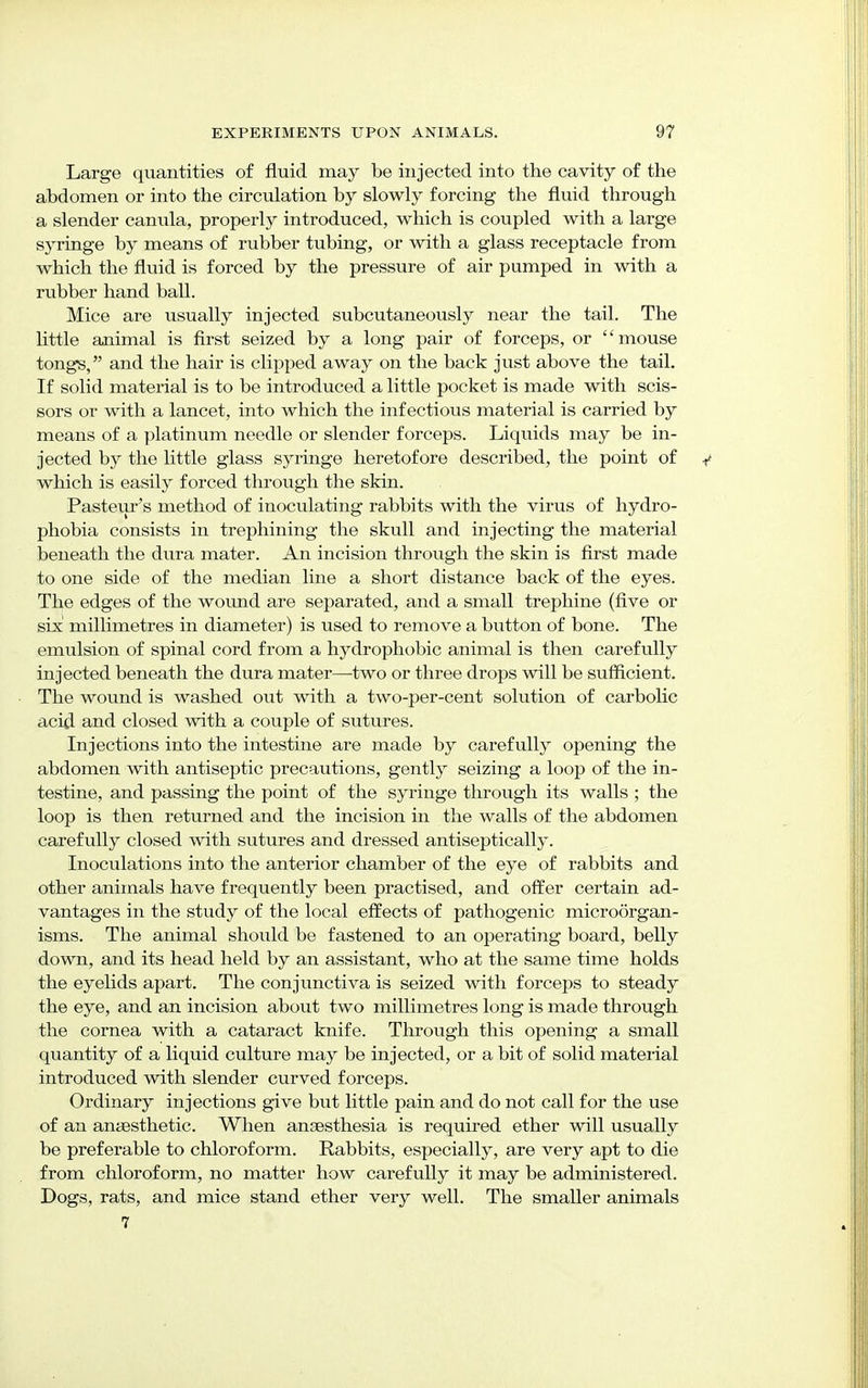 Large quantities of fluid may be injected into the cavity of the abdomen or into the circulation by slowly forcing the fluid through a slender canula, properly introduced, which is coupled with a large syringe by means of rubber tubing, or with a glass receptacle from which the fluid is forced by the pressure of air pumped in with a rubber hand ball. Mice are usually injected subcutaneously near the tail. The little animal is first seized by a long pair of forceps, or mouse tongs, and the hair is clipped away on the back just above the tail. If solid material is to be introduced a little pocket is made with scis- sors or with a lancet, into which the infectious material is carried by means of a platinum needle or slender forceps. Liquids may be in- jected by the little glass syringe heretofore described, the point of which is easily forced through the skin. Pasteur's method of inoculating rabbits with the virus of hydro- phobia consists in trephining the skull and injecting the material beneath the dura mater. An incision through the skin is first made to one side of the median line a short distance back of the eyes. The edges of the wound are separated, and a small trephine (five or six millimetres in diameter) is used to remove a button of bone. The emulsion of spinal cord from a hydrophobic animal is then carefully injected beneath the dura mater—two or three drops will be sufficient. The wound is washed out with a two-per-cent solution of carbolic acid and closed with a couple of sutures. Injections into the intestine are made by carefully opening the abdomen with antiseptic precautions, gently seizing a loop of the in- testine, and passing the point of the syringe through its walls ; the loop is then returned and the incision in the walls of the abdomen carefully closed with sutures and dressed antiseptically. Inoculations into the anterior chamber of the eye of rabbits and other animals have frequently been practised, and offer certain ad- vantages in the study of the local effects of pathogenic microorgan- isms. The animal should be fastened to an operating board, belly down, and its head held by an assistant, who at the same time holds the eyelids apart. The conjunctiva is seized with forceps to steady the eye, and an incision about two millimetres long is made through the cornea with a cataract knife. Through this opening a small quantity of a liquid culture may be injected, or a bit of solid material introduced with slender curved forceps. Ordinary injections give but little pain and do not call for the use of an anesthetic. When ansesthesia is required ether will usually be preferable to chloroform. Rabbits, especially, are very apt to die from chloroform, no matter how carefully it may be administered. Dogs, rats, and mice stand ether very well. The smaller animals 7