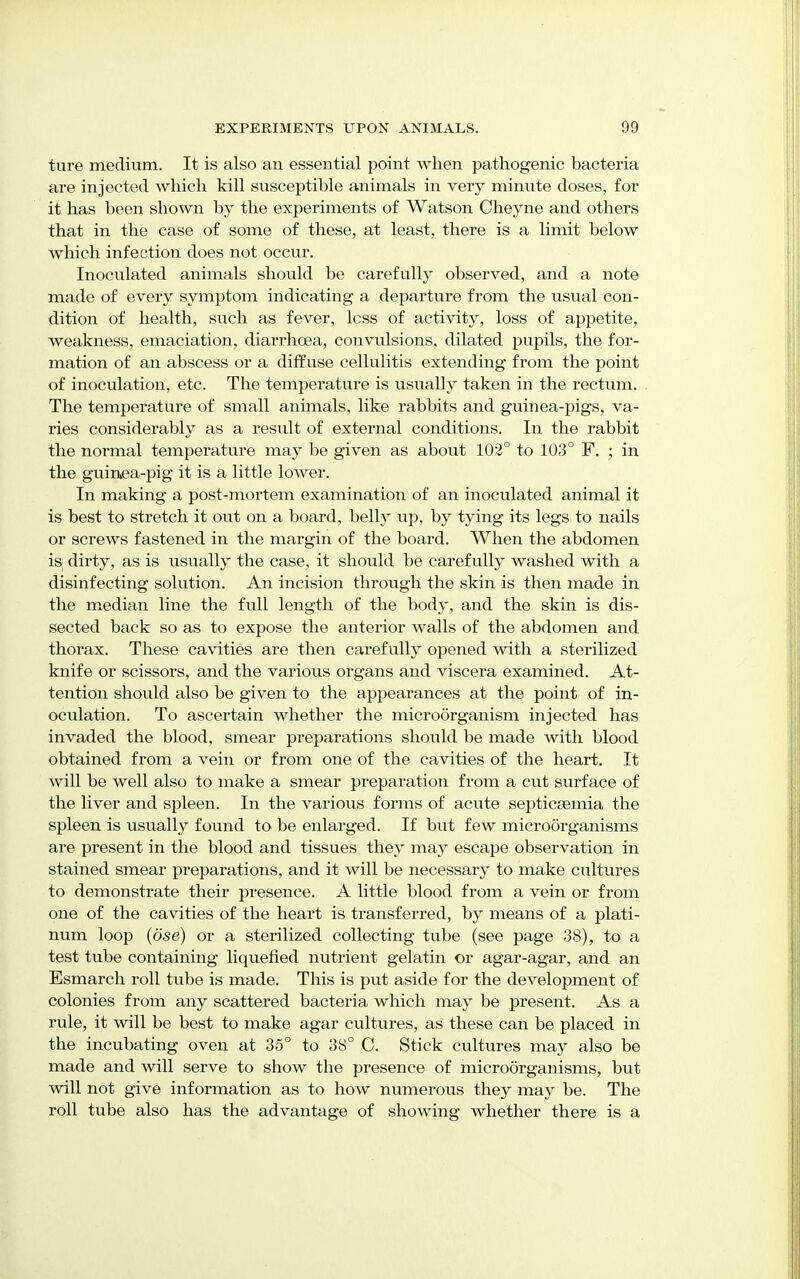 ture medium. It is also an essential point when pathogenic bacteria are injected which kill susceptible animals in very minute doses, for it has been shown by the experiments of Watson Cheyne and others that in the case of some of these, at least, there is a limit below which infection does not occur. Inoculated animals should be carefully observed, and a note made of every symptom indicating a departure from the usual con- dition of health, such as fever, less of activity, loss of appetite, weakness, emaciation, diarrhoea, convulsions, dilated pupils, the for- mation of an abscess or a diffuse cellulitis extending from the point of inoculation, etc. The temperature is usually taken in the rectum. The temperature of small animals, like rabbits and guinea-pigs, va- ries considerably as a result of external conditions. In the rabbit the normal temperature may be given as about 102° to 103° F. ; in the guinea-pig it is a little lower. In making a post-mortem examination of an inoculated animal it is best to stretch it out on a board, belly up, by tying its legs to nails or screws fastened in the margin of the board. When the abdomen is dirty, as is usually the case, it should be carefully washed with a disinfecting solution. An incision through the skin is then made in the median line the full length of the body, and the skin is dis- sected back so as to expose the anterior walls of the abdomen and thorax. These cavities are then carefully opened with a sterilized knife or scissors, and the various organs and viscera examined. At- tention should also be given to the appearances at the point of in- oculation. To ascertain whether the microorganism injected has invaded the blood, smear preparations should be made with blood obtained from a vein or from one of the cavities of the heart. It will be well also to make a smear preparation from a cut surface of the liver and spleen. In the various forms of acute septicaemia the spleen is usually found to be enlarged. If but few microorganisms are present in the blood and tissues they may escape observation in stained smear preparations, and it will be necessary to make cultures to demonstrate their presence. A little blood from a vein or from one of the cavities of the heart is transferred, by means of a plati- num loop (dse) or a sterilized collecting tube (see page 38), to a test tube containing liquefied nutrient gelatin or agar-agar, and an Esmarch roll tube is made. This is put aside for the development of colonies from any scattered bacteria which may be present. As a rule, it will be best to make agar cultures, as these can be placed in the incubating oven at 35° to 38° C. Stick cultures may also be made and will serve to show the presence of microorganisms, but will not give information as to how numerous they may be. The roll tube also has the advantage of showing whether there is a