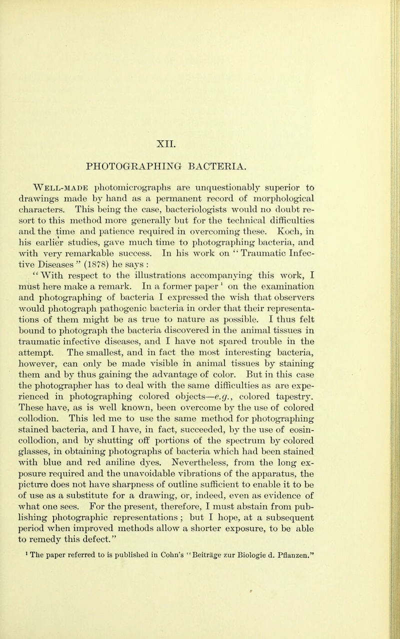 XII. PHOTOGRAPHING BACTERIA. Well-made photomicrographs are unquestionably superior to drawings made by hand as a permanent record of morphological characters. This being the case, bacteriologists would no doubt re- sort to this method more generally but for the technical difficulties and the time and patience required in overcoming these. Koch, in his earlier studies, gave much time to photographing bacteria, and with very remarkable success. In his work on  Traumatic Infec- tive Diseases  (1878) he says :  With respect to the illustrations accompanying this work, I must here make a remark. In a former paper 1 on the examination and photographing of bacteria I expressed the wish that observers would photograph pathogenic bacteria in order that their representa- tions of them might be as true to nature as possible. I thus felt bound to photograph the bacteria discovered in the animal tissues in traumatic infective diseases, and I have not spared trouble in the attempt. The smallest, and in fact the most interesting bacteria, however, can only be made visible in animal tissues by staining them and by thus gaining the advantage of color. But in this case the photographer has to deal with the same difficulties as are expe- rienced in photographing colored objects—e.g., colored tapestry. These have, as is well known, been overcome by the use of colored collodion. This led me to use the same method for photographing stained bacteria, and I have, in fact, succeeded, by the use of eosin- collodion, and by shutting off portions of the spectrum by colored glasses, in obtaining photographs of bacteria which had been stained with blue and red aniline dyes. Nevertheless, from the long ex- posure required and the unavoidable vibrations of the apparatus, the picture does not have sharpness of outline sufficient to enable it to be of use as a substitute for a drawing, or, indeed, even as evidence of what one sees. For the present, therefore, I must abstain from pub- lishing photographic representations; but I hope, at a subsequent period when improved methods allow a shorter exposure, to be able to remedy this defect.