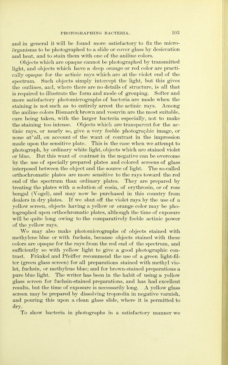 and in general it will be found more satisfactory to fix the micro- organisms to be photographed to a slide or cover glass by desiccation and heat, and to stain them with one of the aniline colors. Objects which are opaque cannot be photographed by transmitted light, and objects which have a deep orange or red color are practi- cally opaque for the actinic rays which are at the violet end of the spectrum. Such objects simply intercept the light, but this gives the outlines, and, where there are no details of structure, is all that is required to illustrate the form and mode of grouping. Softer and more satisfactory photomicrographs of bacteria are made when the staining is not such as to entirely arrest the actinic rays. Among the aniline colors Bismarck brown and vesuvin are the most suitable, care being taken, with the larger bacteria especially, not to make the staining too intense. Objects which are transparent for the ac- tinic rays, or nearly so, give a very feeble photographic image, or none at' all, on account of the want of contrast in the impression made upon the sensitive plate. This is the case when we attempt to photograph, by ordinary white light, objects which are stained violet or blue. But this want of contrast in the negative can be overcome by the use of specially prepared plates and colored screens of glass interposed between the object and the source of light. The so-called orthochromatic plates are more sensitive to the rays toward the red end of the spectrum than ordinary plates. They are prepared by treating the plates with a solution of eosin, of erythrosin, or of rose bengal (Vogel), and may now be purchased in this country from dealers in dry plates. If we shut off the violet rays by the use of a yellow screen, objects having a yellow or orange color may be pho- tographed upon orthochromatic plates, although the time of exposure will be quite long owing to the comparatively feeble actinic power of the yellow rays. We may also make photomicrographs of objects stained with methylene blue or with fuchsin, because objects stained with these colors are opaque for the rays from the red end of the spectrum, and sufficiently so with yellow light to give a good photographic con- trast. Frankel and Pfeiffer recommend the use of a green light-fil- ter (green glass screen) for all preparations stained with methyl vio- let, fuchsin, or methylene blue; and for brown-stained preparations a pure blue light. The writer has been in the habit of using a yellow glass screen for fuchsin-stained preparations, and has had excellent results, but the time of exposure is necessarily long. A yellow glass screen may be prepared by dissolving tropseolin in negative varnish, and pouring this upon a clean glass slide, where it is permitted to dry. To show bacteria in photographs in a satisfactory manner we