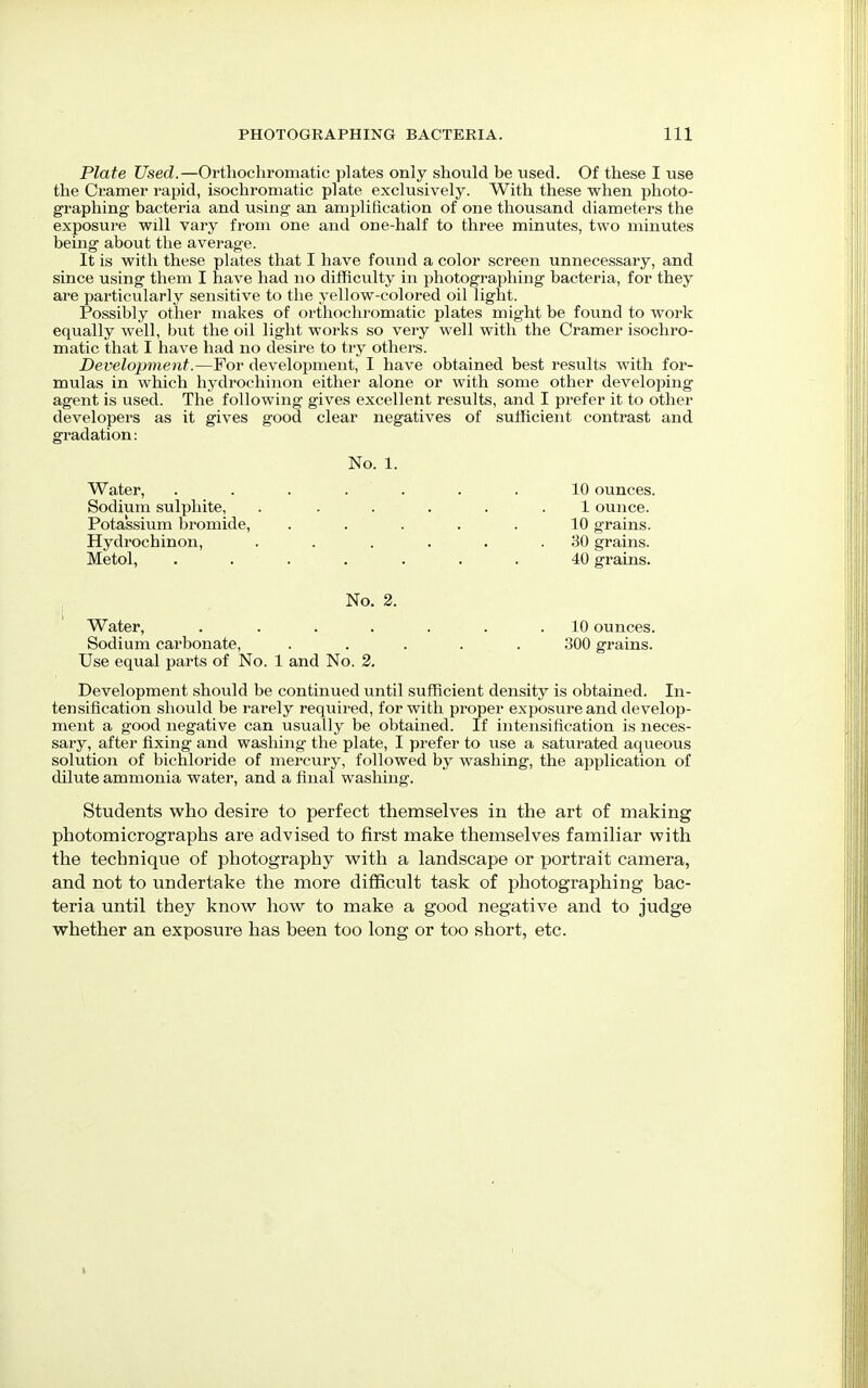 Plate Used.—Orthochromatic plates only should be used. Of these I use the Cramer rapid, isochromatic plate exclusively. With these when photo- graphing bacteria and using an amplification of one thousand diameters the exposure will vary from one and one-half to three minutes, two minutes being about the average. It is with these plates that I have found a color screen unnecessary, and since using them I have had no difficulty in photographing bacteria, for they are particularly sensitive to the yellow-colored oil light. Possibly other makes of orthochromatic plates might be found to work equally well, but the oil light works so very well with the Cramer isochro- matic that I have had no desire to try others. Development.—For development, I have obtained best results with for- mulas in which hydrochinon either alone or with some other developing agent is used. The following gives excellent results, and I prefer it to other developers as it gives good clear negatives of sufficient contrast and gradation: No. 1. Water, ....... 10 ounces. Sodium sulphite, ...... 1 ounce. Potassium bromide, ..... 10 grains. Hydrochinon, . . . . . .30 grains. Metol, ....... 40 grains. No. 2. Water, . ...... 10 ounces. Sodium carbonate, ..... 300 grains. Use equal parts of No. 1 and No. 2. Development should be continued until sufficient density is obtained. In- tensification should be rarely required, for with proper exposure and develop- ment a good negative can usually be obtained. If intensification is neces- sary, after fixing and washing the plate, I prefer to use a saturated aqueous solution of bichloride of mercury, followed by washing, the application of dilute ammonia water, and a final washing. Students who desire to perfect themselves in the art of making photomicrographs are advised to first make themselves familiar with the technique of photography with a landscape or portrait camera, and not to undertake the more difficult task of photographing bac- teria until they know how to make a good negative and to judge whether an exposure has been too long or too short, etc.