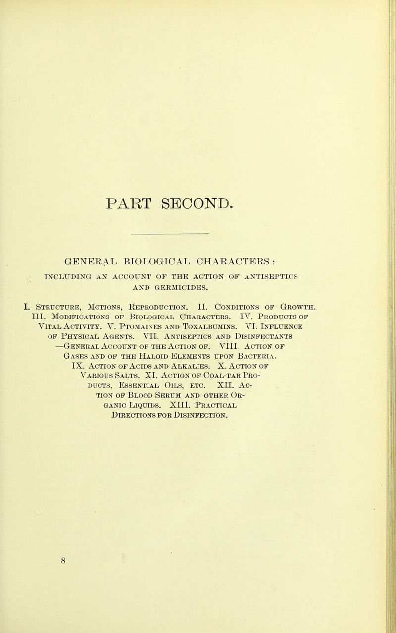 PART SECOND. GENERAL BIOLOGICAL CHARACTERS : INCLUDING AN ACCOUNT OF THE ACTION OF ANTISEPTICS AND GERMICIDES. I. Structure, Motions, Eeproduction. II. Conditions of Growth. III. Modifications of Biological Characters. IV. Products of Vital Activity. V. Ptomaives and Toxalbumins. VI. Influence of Physical Agents. VII. Antiseptics and Disinfectants —General Account of the Action of. VIII Action of Gases and of the Haloid Elements upon Bacteria. IX. Action of Acids and Alkalies. X. Action of Various Salts. XI. Action of Coal-tar Pro- ducts, Essential Oils, etc. XII. Ac- tion of Blood Serum and other Or- ganic Liquids. XIII. Practical Directions for Disinfection,, 8