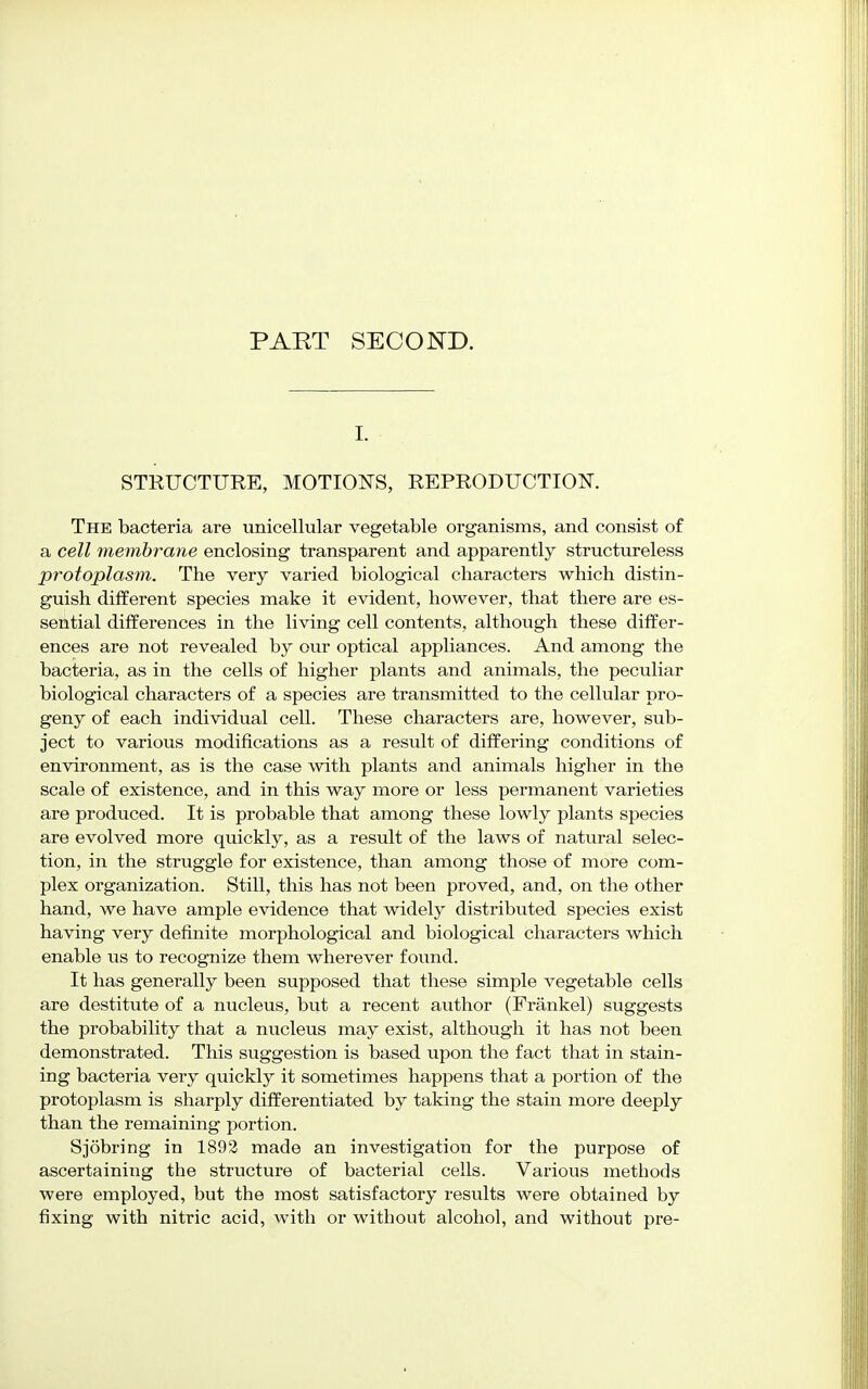I. STRUCTURE, MOTIONS, REPRODUCTION. The bacteria are unicellular vegetable organisms, and consist of a cell membrane enclosing transparent and apparently structureless protoplasm. The very varied biological characters which distin- guish different species make it evident, however, that there are es- sential differences in the living cell contents, although these differ- ences are not revealed by our optical appliances. And among the bacteria, as in the cells of higher plants and animals, the peculiar biological characters of a species are transmitted to the cellular pro- geny of each individual cell. These characters are, however, sub- ject to various modifications as a result of differing conditions of environment, as is the case with plants and animals higher in the scale of existence, and in this way more or less permanent varieties are produced. It is probable that among these lowly plants species are evolved more quickly, as a result of the laws of natural selec- tion, in the struggle for existence, than among those of more com- plex organization. Still, this has not been proved, and, on the other hand, we have ample evidence that widely distributed species exist having very definite morphological and biological characters which enable us to recognize them wherever found. It has generally been supposed that these simple vegetable cells are destitute of a nucleus, but a recent author (Frankel) suggests the probability that a nucleus may exist, although it has not been demonstrated. This suggestion is based upon the fact that in stain- ing bacteria very quickly it sometimes happens that a portion of the protoplasm is sharply differentiated by taking the stain more deeply than the remaining portion. Sjobring in 1892 made an investigation for the purpose of ascertaining the structure of bacterial cells. Various methods were employed, but the most satisfactory results were obtained by fixing with nitric acid, with or without alcohol, and without pre-