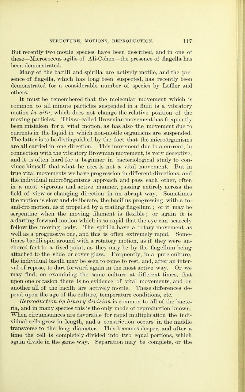 Bat recently two motile species have been described, and in one of these—Micrococcus agilis of Ali-Cohen—the presence of flagella has been demonstrated. Many of the bacilli and spirilla are actively motile, and the pre- sence of flagella, which has long been suspected, has recently been demonstrated for a considerable number of species by Loffler and others. It must be remembered that the molecular movement which is common to all minute particles suspended in a fluid is a vibratory motion in situ, which does not change the relative position of the moving particles. This so-called Brownian movement has frequently been mistaken for a vital motion, as has also the movement due to currents in the liquid in which non-motile organisms are suspended. The latter is to be distinguished by the fact that the microorganisms are all carried in one direction. This movement due to a current, in connection with the vibratory Brownian movement, is very deceptive, and it is often hard for a beginner in bacteriological study to con- vince himself that what he sees is not a vital movement. But in true vital movements we have progression in different directions, and the individual microorganisms approach and pass each other, often in a most vigorous and active manner, passing entirely across the field of view or changing direction in an abrupt way. Sometimes the motion is slow and deliberate, the bacillus progressing with a to- and-fro motion, as if propelled by a trailing flagellum ; or it may be serpentine when the moving filament is flexible; or again it is a darting forward motion which is so rapid that the eye can scarcely follow the moving body. The spirilla have a rotary movement as well as a progressive one, and this is often extremely rapid. Some- times bacilli spin around with a rotatory motion, as if they were an- chored fast to a fixed point, as they may be by the flagellum being attached to the slide or cover glass. Frequently, in a pure culture, the individual bacilli may be seen to come to rest, and, after an inter- val of repose, to dart forward again in the most active way. Or we may find, on examining the same culture at different times, that upon one occasion there is no evidence of vital movements, and on another all of the bacilli are actively motile. These differences de- pend upon the age of the culture, temperature conditions, etc. Reproduction by binary division is common to all of the bacte- ria, and in many species this is the only mode of reproduction known. When circumstances are favorable for rapid multiplication the indi- vidual cells grow in length, and a constriction occurs in the middle transverse to the long diameter. This becomes deeper, and after a time the cell is completely divided into two equal portions, which again divide in the same way. Separation may be complete, or the
