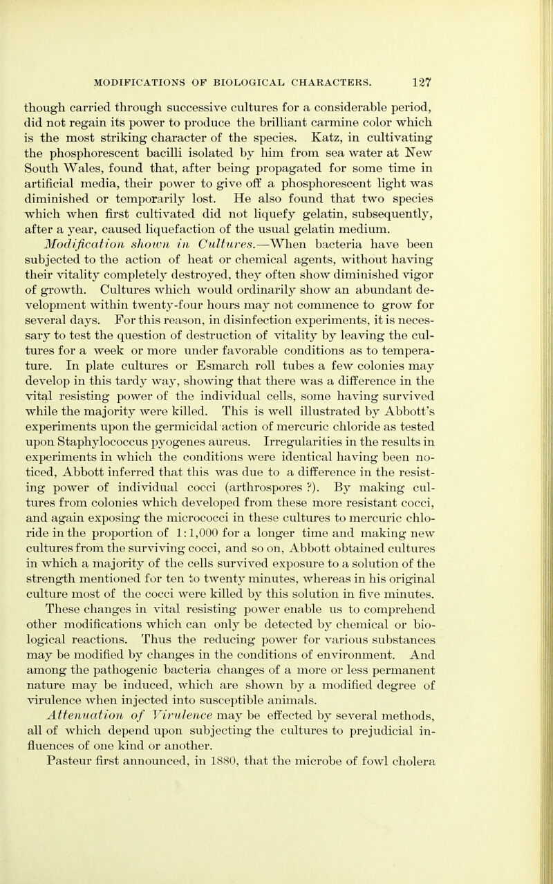 though carried through successive cultures for a considerable period, did not regain its power to produce the brilliant carmine color which is the most striking character of the species. Katz, in cultivating the phosphorescent bacilli isolated by him from sea water at New South Wales, found that, after being propagated for some time in artificial media, their power to give off a phosphorescent light was diminished or temporarily lost. He also found that two species which when first cultivated did not liquefy gelatin, subsequently, after a year, caused liquefaction of the usual gelatin medium. Modification shown in Cultures.—When bacteria have been subjected to the action of heat or chemical agents, without having their vitality completely destroyed, they often show diminished vigor of growth. Cultures which would ordinarily show an abundant de- velopment within twenty-four hours may not commence to grow for several days. For this reason, in disinfection experiments, it is neces- sary to test the question of destruction of vitality by leaving the cul- tures for a week or more under favorable conditions as to tempera- ture. In plate cultures or Esmarch roll tubes a few colonies may develop in this tardy way, showing that there was a difference in the vital resisting power of the individual cells, some having survived while the majority were killed. This is well illustrated by Abbott's experiments upon the germicidal action of mercuric chloride as tested upon Staphylococcus pyogenes aureus. Irregularities in the results in experiments in which the conditions were identical having been no- ticed, Abbott inferred that this was due to a difference in the resist- ing power of individual cocci (arthrospores ?). By making cul- tures from colonies which developed from these more resistant cocci, and again exposing the micrococci in these cultures to mercuric chlo- ride in the proportion of 1:1,000 for a longer time and making new cultures from the surviving cocci, and so on, Abbott obtained cultures in which a majority of the cells survived exposure to a solution of the strength mentioned for ten to twenty minutes, whereas in his original culture most of the cocci were killed by this solution in five minutes. These changes in vital resisting power enable us to comprehend other modifications which can only be detected by chemical or bio- logical reactions. Thus the reducing power for various substances may be modified by changes in the conditions of environment. And among the pathogenic bacteria changes of a more or less permanent nature may be induced, which are shown by a modified degree of virulence when injected into susceptible animals. Attenuation of Virulence may be effected by several methods, all of which depend upon subjecting the cultures to prejudicial in- fluences of one kind or another. Pasteur first announced, in 1880, that the microbe of fowl cholera