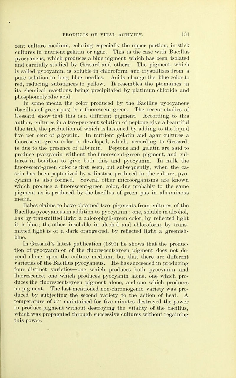 rent culture medium, coloring especially the upper portion, in stick cultures in nutrient gelatin or agar. This is the case with Bacillus pyocyaneus, which produces a blue pigment which has been isolated and carefully studied by Gessard and others. The pigment, which is called pyocyanin, is soluble in chloroform and crystallizes from a pure solution in long blue needles. Acids change the blue color to red, reducing substances to yellow. It resembles the ptomaines in its chemical reactions, being precipitated by platinum chloride and phosphomolybdic acid. In some media the color produced by the Bacillus pyocyaneus (bacillus of green pus) is a fluorescent green. The recent studies of Gessard show that this is a different pigment. According to this author, cultures in a two-per-cent solution of peptone give a beautiful blue tint, the production of which is hastened by adding to the liquid five per cent of glycerin. In nutrient gelatin and agar cultures a fluorescent green color is developed, which, according to Gessard, is due to the presence of albumin. Peptone and gelatin are said to produce pyocyanin without the fluorescent-green pigment, and cul- tures in bouillon to give both this and pyocyanin. In milk the fluorescent-green color is first seen, but subsequently, when the ca- sein has been peptonized by a diastase produced in the culture, pyo- cyanin is also formed. Several other microorganisms are known which produce a fluorescent-green color, due probably to the same pigment as is produced by the bacillus of green pus in albuminous media. Babes claims to have obtained two pigments from cultures of the Bacillus pyocyaneus in addition to pyocyanin: one, soluble in alcohol, has by transmitted light a chlorophyll-green color, by reflected light it is blue; the other, insoluble in alcohol and chloroform, by trans- mitted light is of a dark orange-red, by reflected light a greenish- blue. In Gessard's latest publication (1891) he shows that the produc- tion of pyocyanin or of the fluorescent-green pigment does not de- pend alone upon the culture medium, but that there are different varieties of the Bacillus pyocyaneus. He has succeeded in producing four distinct varieties—one which produces both pyocyanin and fluorescence, one which produces pyocyanin alone, one which pro- duces the fluorescent-green pigment alone, and one which produces no pigment. The last-mentioned non-chromogenic variety was pro- duced by subjecting the second variety to the action of heat. A temperature of 57° maintained for five minutes destroyed the power to produce pigment without destroying the vitality of the bacillus, which was propagated through successive cultures without regaining this power.