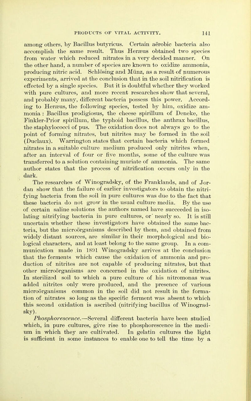 among others, by Bacillus butyricus. Certain aerobic bacteria also accomplish the same result. Thus Heraeus obtained two species from water which reduced nitrates in a very decided manner. On the other hand, a number of species are known to oxidize ammonia, producing nitric acid. Schlosing and Munz, as a result of numerous experiments, arrived at the conclusion that in the soil nitrification is effected by a single species. But it is doubtful whether they worked with pure cultures, and more recent researches show that several, and probably many, different bacteria possess this power. Accord- ing to Heraeus, the following species, tested by him, oxidize am- monia : Bacillus prodigiosus, the cheese spirillum of Deneke, the Finkler-Prior spirillum, the typhoid bacillus, the anthrax bacillus, the staphylococci of pus. The oxidation does not always go to the point of forming nitrates, but nitrites may be formed in the soil (Duclaux). Warrington states that certain bacteria which formed nitrates in a suitable culture medium produced only nitrites when, after an interval of four or five months, some of the culture was transferred to a solution containing muriate of ammonia. The same author states that the process of nitrification occurs only in the dark. The researches of Winogradsky, of the Franklands, and of Jor- dan show that the failure of earlier investigators to obtain the nitri- fying bacteria from the soil in pure cultures was due to the fact that these bacteria do not grow in the usual culture media. By the use of certain saline solutions the authors named have succeeded in iso- lating nitrifying bacteria in pure cultures, or' nearly so. It is still uncertain whether these investigators have obtained the same bac- teria, but the microorganisms described by them, and obtained from widely distant sources, are similar in their morphological and bio- logical characters, and at least belong to the same group. In a com- munication made .in 1891 Winogradsky arrives at the conclusion that the ferments which cause the oxidation of ammonia and pro- duction of nitrites are not capable of producing nitrates, but that other microorganisms are concerned in the oxidation of nitrites. In sterilized soil to which a pure culture of his nitromonas was added nitrites only were produced, and the presence of various microorganisms common in the soil did not result in the forma- tion of nitrates so loug as the specific ferment was absent to which this second oxidation is ascribed (nitrifying bacillus of Winograd- sky). Phosphorescence.—Several different bacteria have been studied which, in pure cultures, give rise to phosphorescence in the medi- um in which they are cultivated. In gelatin cultures the light is sufficient in some instances to enable one to tell the time by a