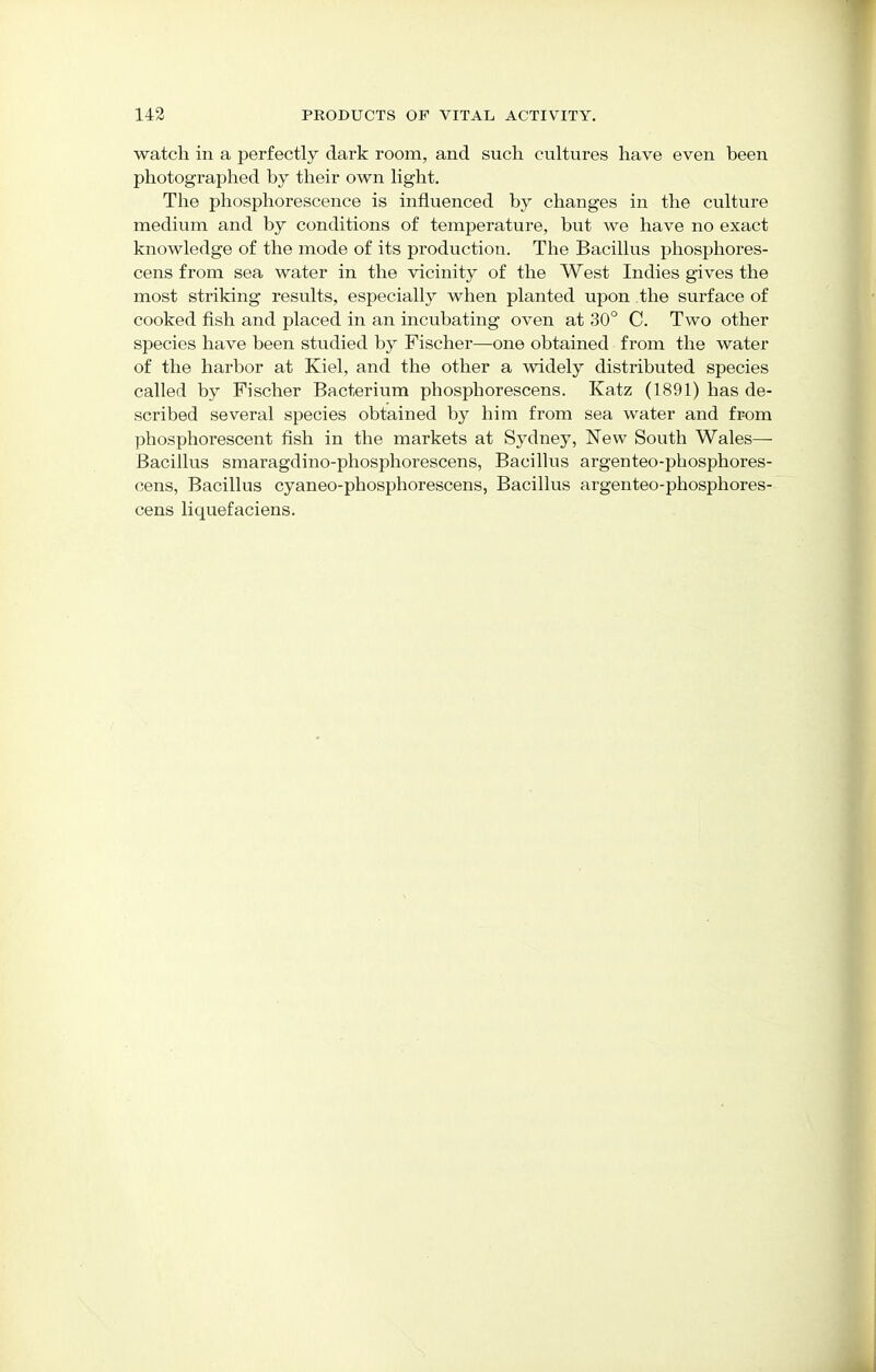 watch in a perfectly dark room, and such cultures have even heen photographed by their own light. The phosphorescence is influenced by changes in the culture medium and by conditions of temperature, but we have no exact knowledge of the mode of its production. The Bacillus phosphores- cens from sea water in the vicinity of the West Indies gives the most striking results, especially when planted upon the surface of cooked fish and placed in an incubating oven at 30° C. Two other species have been studied by Fischer—one obtained from the water of the harbor at Kiel, and the other a widely distributed species called by Fischer Bacterium phosphorescens. Katz (1891) has de- scribed several species obtained by him from sea water and from phosphorescent fish in the markets at Sydney, New South Wales— Bacillus smaragdino-phosphorescens, Bacillus argenteo-phosphores- cens, Bacillus cyaneo-phosphorescens, Bacillus argenteo-phosphores- cens liquefaciens.