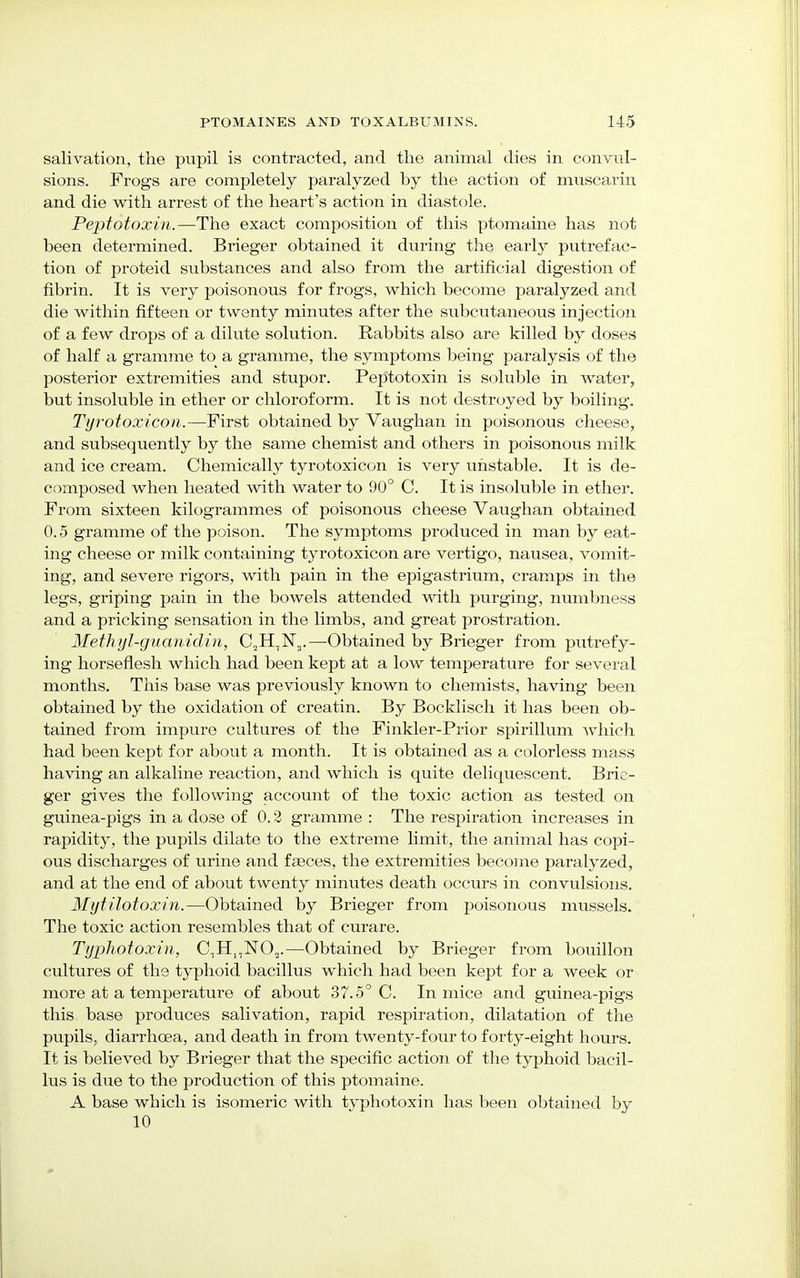 salivation, the pupil is contracted, and the animal dies in convul- sions. Frogs are completely paralyzed by the action of muscarin and die with arrest of the heart's action in diastole. Peptotoxin.—The exact composition of this ptomaine has not been determined. Brieger obtained it during the early putrefac- tion of proteid substances and also from the artificial digestion of fibrin. It is very poisonous for frogs, which become paralyzed and die within fifteen or twenty minutes after the subcutaneous injection of a few drops of a dilute solution. Rabbits also are killed by doses of half a gramme to a gramme, the symptoms being paralysis of the posterior extremities and stupor. Peptotoxin is soluble in water, but insoluble in ether or chloroform. It is not destroyed by boiling. Tyrotoxicon.—First obtained by Vaughan in poisonous cheese, and subsequently by the same chemist and others in poisonous milk and ice cream. Chemically tyrotoxicon is very unstable. It is de- composed when heated with water to 90° C. It is insoluble in ether. From sixteen kilogrammes of poisonous cheese Vaughan obtained 0.5 gramme of the poison. The symptoms produced in man by eat- ing cheese or milk containing tyrotoxicon are vertigo, nausea, vomit- ing, and severe rigors, with pain in the epigastrium, cramps in the legs, griping pain in the bowels attended with purging, numbness and a pricking sensation in the limbs, and great prostration. Methyl-guanidin, CjH,^.—Obtained by Brieger from putrefy- ing horseflesh which had been kept at a low temperature for several months. This base was previously known to chemists, having been obtained by the oxidation of creatin. By Bocklisch it has been ob- tained from impure cultures of the Finkler-Prior spirillum Avhich had been kept for about a month. It is obtained as a colorless mass having an alkaline reaction, and which is quite deliquescent. Brie- ger gives the following account of the toxic action as tested on guinea-pigs in a dose of 0.2 gramme : The respiration increases in rapidity, the pupils dilate to the extreme limit, the animal has copi- ous discharges of urine and faeces, the extremities become paralyzed, and at the end of about twenty minutes death occurs in convulsions. Mytilotoxin.—Obtained by Brieger from poisonous mussels. The toxic action resembles that of curare. Typhotoxin, C,HnN02.—Obtained by Brieger from bouillon cultures of the typhoid bacillus which had been kept for a week or more at a temperature of about 37.5° C. In mice and guinea-pigs this base produces salivation, rapid respiration, dilatation of the pupils, diarrhoea, and death in from twenty-four to forty-eight hours. It is believed by Brieger that the specific action of the typhoid bacil- lus is due to the production of this ptomaine. A base which is isomeric with typhotoxin has been obtained by 10