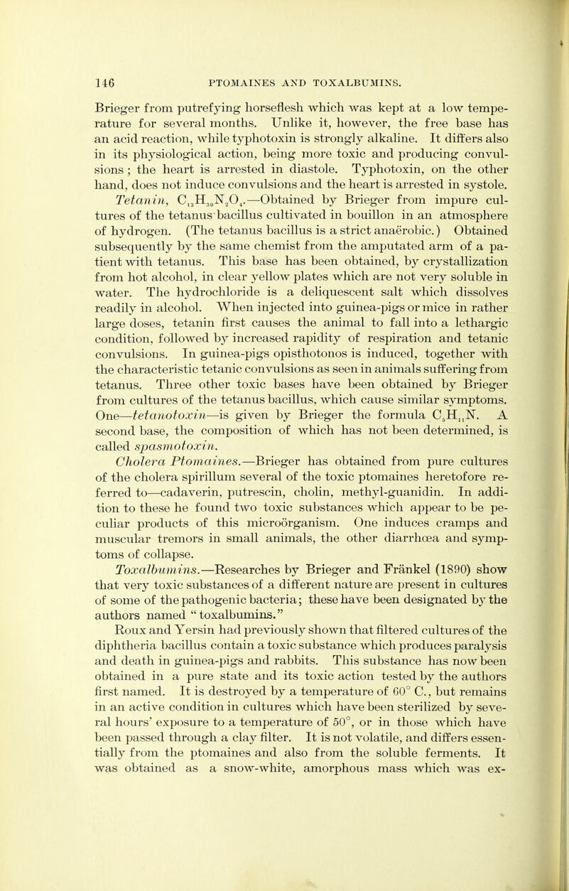 Brieger from putrefying horseflesh which was kept at a low tempe- rature for several months. Unlike it, however, the free base has an acid reaction, while typhotoxin is strongly alkaline. It differs also in its physiological action, being more toxic and producing convul- sions ; the heart is arrested in diastole. Typhotoxin, on the other hand, does not induce convulsions and the heart is arrested in systole. Tetanin, Cl3H30lSr20.1.—Obtained by Brieger from impure cul- tures of the tetanus bacillus cultivated in bouillon in an atmosphere of hydrogen. (The tetanus bacillus is a strict anaerobic.) Obtained subsequently by the same chemist from the amputated arm of a pa- tient with tetanus. This base has been obtained, by crystallization from hot alcohol, in clear yellow plates which are not very soluble in water. The hydrochloride is a deliquescent salt which dissolves readily in alcohol. When injected into guinea-pigs or mice in rather large doses, tetanin first causes the animal to fall into a lethargic condition, followed by increased rapidity of respiration and tetanic convulsions. In guinea-pigs opisthotonos is induced, together with the characteristic tetanic convulsions as seen in animals suffering from tetanus. Three other toxic bases have been obtained by Brieger from cultures of the tetanus bacillus, which cause similar symptoms. One—tetanotoxin—is given by Brieger the formula C5HnN. A second base, the composition of which has not been determined, is called spasmotoxin. Cholera Ptomaines.—Brieger has obtained from pure cultures of the cholera spirillum several of the toxic ptomaines heretofore re- ferred to—cadaverin, putrescin, cholin, methyl-guanidin. In addi- tion to these he found two toxic substances which appear to be pe- culiar products of this microorganism. One induces cramps and muscular tremors in small animals, the other diarrhoea and symp- toms of collapse. Toxalbumins.—Researches by Brieger and Frankel (1890) show that very toxic substances of a different nature are present in cultures of some of the pathogenic bacteria; these have been designated by the authors named toxalbumins. Roux and Yersin had previously shown that filtered cultures of the diphtheria bacillus contain a toxic substance which produces paralysis and death in guinea-pigs and rabbits. This substance has now been obtained in a pure state and its toxic action tested by the authors first named. It is destroyed by a temperature of 60° C., but remains in an active condition in cultures which have been sterilized by seve- ral hours' exposure to a temperature of 50°, or in those which have been passed through a clay filter. It is not volatile, and differs essen- tially from the ptomaines and also from the soluble ferments. It was obtained as a snow-white, amorphous mass which was ex-