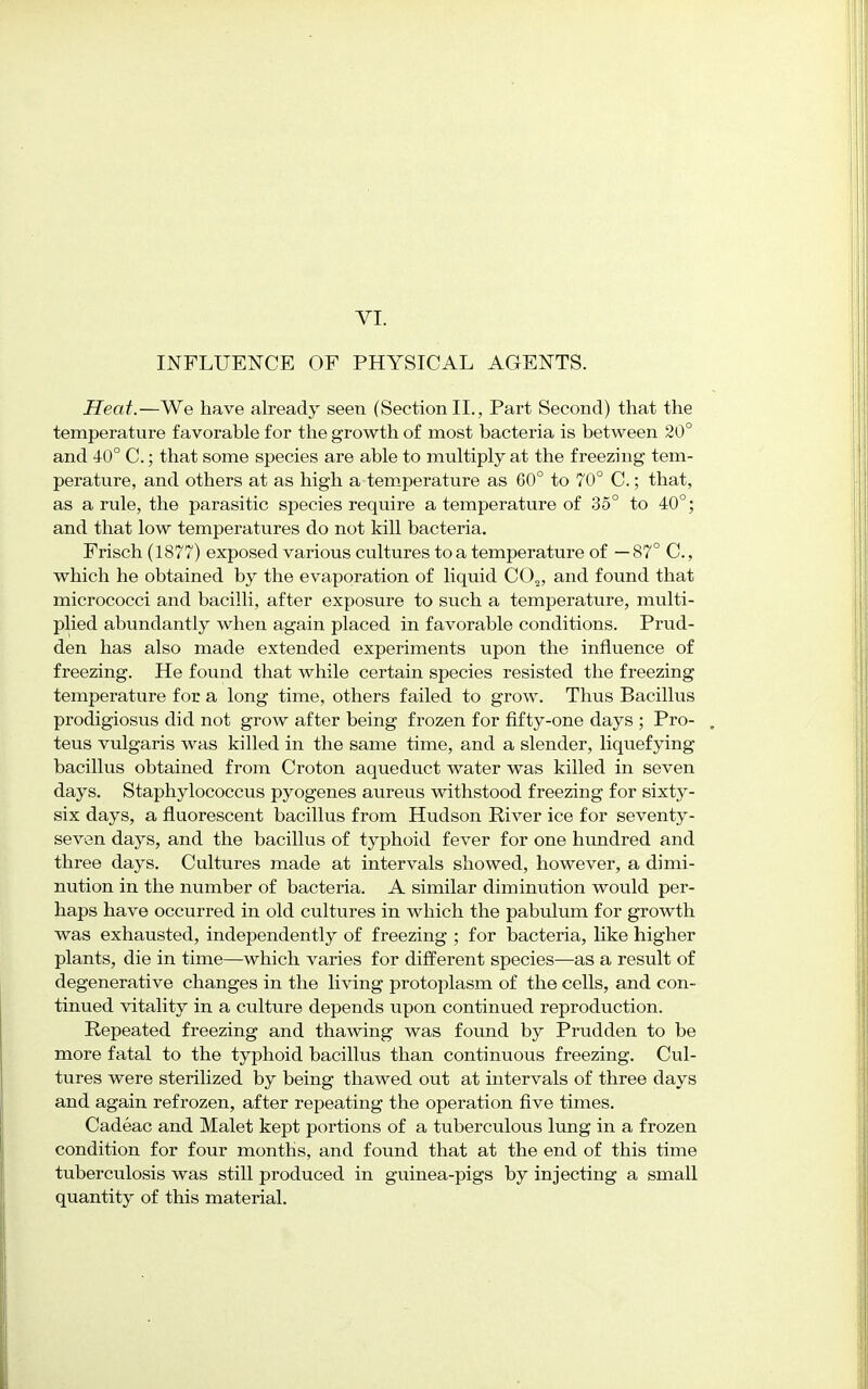 VI. INFLUENCE OF PHYSICAL AGENTS. Heat.—We have already seen (Section II., Part Second) that the temperature favorable for the growth of most bacteria is between 20° and 4-0° C.; that some species are able to multiply at the freezing tem- perature, and others at as high a temperature as 60° to 70° C.; that, as a rule, the parasitic species require a temperature of 35° to 40°; and that low temperatures do not kill bacteria. Frisch (1877) exposed various cultures to a temperature of — 87° C., which he obtained by the evaporation of liquid C02, and found that micrococci and bacilli, after exposure to such a temperature, multi- plied abundantly when again placed in favorable conditions. Prud- den has also made extended experiments upon the influence of freezing. He found that while certain species resisted the freezing temperature for a long time, others failed to grow. Thus Bacillus prodigiosus did not grow after being frozen for fifty-one days ; Pro- teus vulgaris was killed in the same time, and a slender, liquefying bacillus obtained from Croton aqueduct water was killed in seven days. Staphylococcus pyogenes aureus withstood freezing for sixty- six days, a fluorescent bacillus from Hudson River ice for seventy- seven days, and the bacillus of typhoid fever for one hundred and three days. Cultures made at intervals showed, however, a dimi- nution in the number of bacteria. A similar diminution would per- haps have occurred in old cultures in which the pabulum for growth was exhausted, independently of freezing ; for bacteria, like higher plants, die in time—which varies for different species—as a result of degenerative changes in the living protoplasm of the cells, and con- tinued vitality in a culture depends upon continued reproduction. Repeated freezing and thawing was found by Prudden to be more fatal to the typhoid bacillus than continuous freezing. Cul- tures were sterilized by being thawed out at intervals of three days and again refrozen, after repeating the operation five times. Cadeac and Malet kept portions of a tuberculous lung in a frozen condition for four months, and found that at the end of this time tuberculosis was still produced in guinea-pigs by injecting a small quantity of this material.