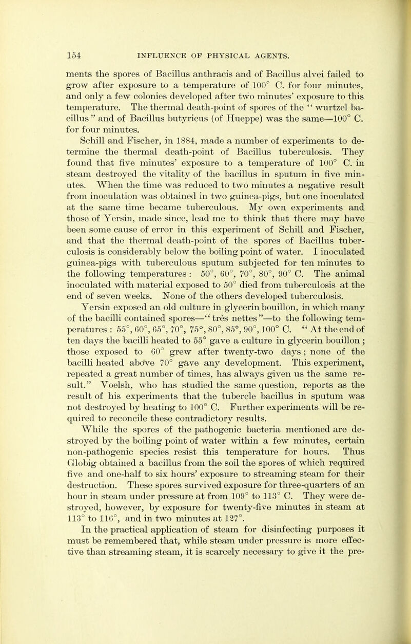 ments the spores of Bacillus anthracis and of Bacillus alvei failed to grow after exposure to a temperature of 100° C. for four minutes, and only a few colonies developed after two minutes' exposure to this temperature. The thermal death-point of spores of the  wurtzel ba- cillus  and of Bacillus butyricus (of Hueppe) was the same—100° C. for four minutes. Schill and Fischer, in 1884, made a number of experiments to de- termine the thermal death-point of Bacillus tuberculosis. They found that five minutes' exposure to a temperature of 100° C. in steam destroyed the vitality of the bacillus in sputum in five min- utes. When the time was reduced to two minutes a negative result from inoculation was obtained in two guinea-pigs, but one inoculated at the same time became tuberculous. My own experiments and those of Yersin, made since, lead me to think that there may have been some cause of error in this experiment of Schill and Fischer, and that the thermal death-point of the spores of Bacillus tuber- culosis is considerably below the boiling point of water. I inoculated guinea-pigs with tuberculous sputum subjected for ten minutes to the following temperatures : 50°, 00°, 70°, 80°, 90° C. The animal inoculated with material exposed to 50° died from tuberculosis at the end of seven weeks. None of the others developed tuberculosis. Yersin exposed an old culture in glycerin bouillon, in which many of the bacilli contained spores—tres nettes—to the following tem- peratures : 55°, 60°, 65°, 70°, 75°, 80°, 85°, 90°, 100° C. At the end of ten days the bacilli heated to 55° gave a culture in glycerin bouillon ; those exposed to 60° grew after twenty-two days ; none of the bacilli heated above 70° gave any development. This experiment, repeated a great number of times, has always given us the same re- sult. Voelsh, who has studied the same question, reports as the result of his experiments that the tubercle bacillus in sputum was not destroyed by heating to 100° C. Further experiments will be re- quired to reconcile these contradictory results. While the spores of the pathogenic bacteria mentioned are de- stroyed by the boiling point of water within a few minutes, certain non-pathogenic species resist this temperature for hours. Thus Globig obtained a bacillus from the soil the spores of which required five and one-half to six hours' exposure to streaming steam for their destruction. These spores survived exposure for three-quarters of an hour in steam under pressure at from 109° to 113° C. They were de- stroyed, however, by exposure for twenty-five minutes in steam at 113° to 116°, and in two minutes at 127°. In the practical application of steam for disinfecting purposes it must be remembered that, while steam under pressure is more effec- tive than streaming steam, it is scarcely necessary to give it the pre-