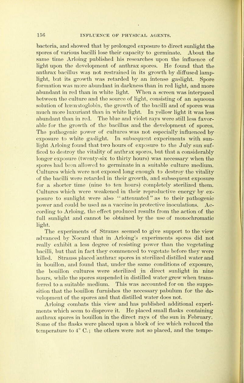 bacteria, and showed that by prolonged exposure to direct sunlight the spores of various bacilli lose their capacity to germinate. About the same time Arloing published his researches upon the influence of light upon the development of anthrax spores. He found that the anthrax bacillus was not restrained in its growth by diffused lamp- light, but its growth was retarded by an intense gaslight. Spore formation was more abundant in darkness than in red light, and more abundant in red than in white light. When a screen was interposed between the culture and the source of light, consisting of an aqueous solution of hsematoglobin, the growth of the bacilli and of spores was much more luxuriant than in white light. In yellow light it was less abundant than in red. The blue and violet rays were still less favor- able for the growth of the bacillus and the development of spores. The pathogenic power of cultures was not especially influenced by exposure to white gaslight. In subsequent experiments with sun- light Arloing found that two hours of exposure to the July sun suf- ficed to destroy the vitality of anthrax spores, but that a considerably longer exposure (twenty-six to thirty hours) was necessary when the spores had been allowed to germinate in a suitable culture medium. Cultures which were not exposed long enough to destroy the vitality of the bacilli were retarded in their growth, and subsequent exposure for a shorter time (nine to ten hours) completely sterilized them. Cultures which were weakened in their reproductive energy by ex- posure to sunlight were also '' attenuated  as to their pathogenic power and could be used as a vaccine in protective inoculations. Ac- cording to Arloing, the effect produced results from the action of the full sunlight and cannot be obtained by the use of monochromatic light. The experiments of Strauss seemed to give support to the view advanced by Nocard that in Arloing's experiments spores did not really exhibit a less degree of resisting power than the vegetating bacilli, but that in fact they commenced to vegetate before they were killed. Strauss placed anthrax, spores in sterilized distilled water and in bouillon, and found that, under the same conditions of exposure, the bouillon cultures were sterilized in direct sunlight in nine hours, while the spores suspended in distilled water grew when trans- ferred to a suitable medium. This was accounted for on the suppo- sition that the bouillon furnishes the necessary pabulum for the de- velopment of the spores and that distilled water does not. Arloing combats this view and has published additional experi- ments which seem to disprove it. He placed small flasks containing anthrax spores in bouillon in the direct rays of the sun in February. Some of the flasks were placed upon a block of ice which reduced the temperature to 4° C.; the others were not so placed, and the tempe-