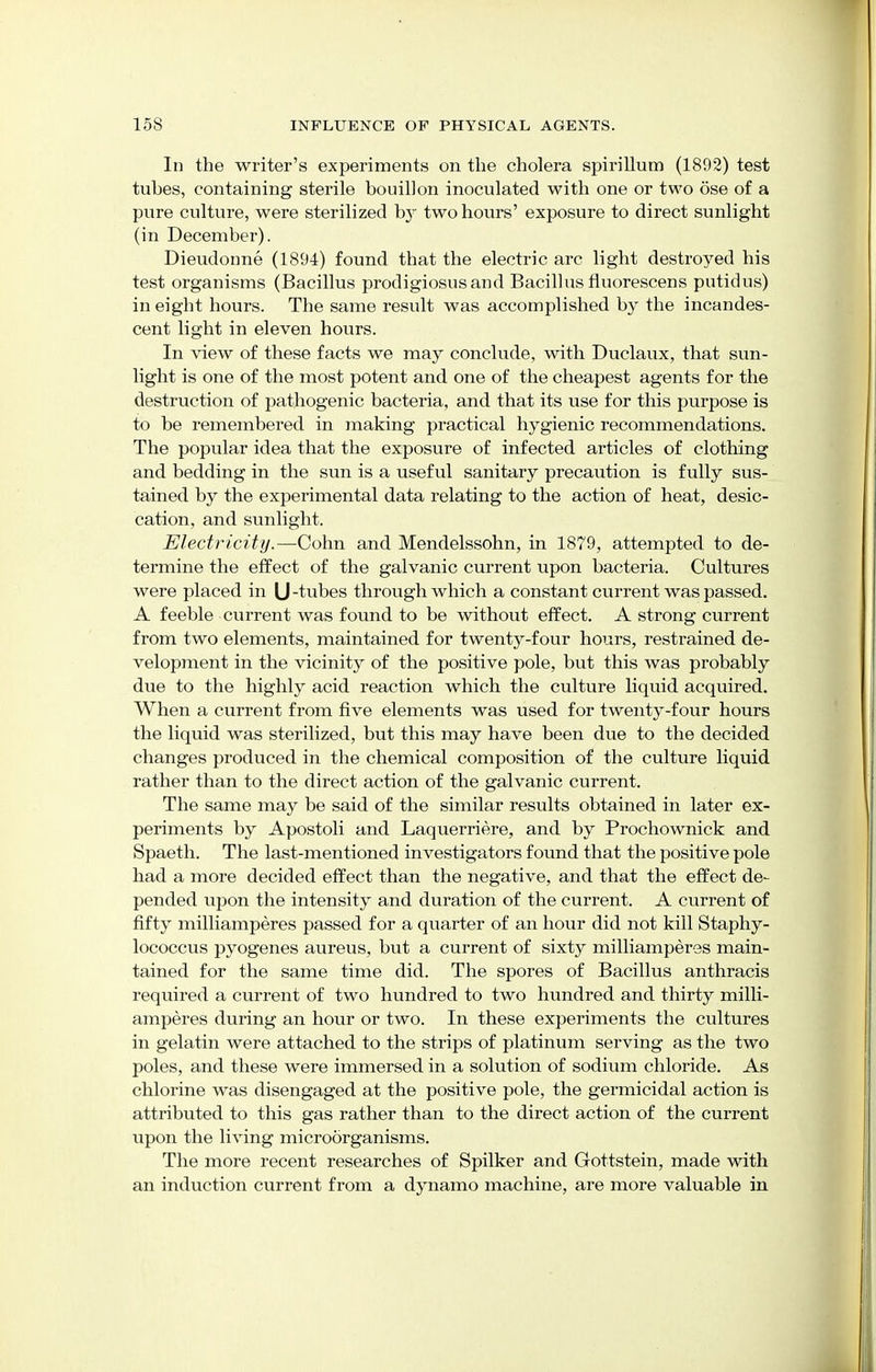 In the writer's experiments on the cholera spirillum (1892) test tuhes, containing sterile bouillon inoculated with one or two ose of a pure culture, were sterilized by two hours' exposure to direct sunlight (in December). Dieudonne (1894) found that the electric arc light destroyed his test organisms (Bacillus prodigiosusand Bacillusfluorescens putidus) in eight hours. The same result was accomplished by the incandes- cent light in eleven hours. In view of these facts we may conclude, with Duclaux, that sun- light is one of the most potent and one of the cheapest agents for the destruction of pathogenic bacteria, and that its use for this purpose is to be remembered in making practical hygienic recommendations. The popular idea that the exposure of infected articles of clothing and bedding in the sun is a useful sanitary precaution is fully sus- tained by the experimental data relating to the action of heat, desic- cation, and sunlight. Electricity.—Cohn and Mendelssohn, in 1879, attempted to de- termine the effect of the galvanic current upon bacteria. Cultures were placed in U -tubes through which a constant current was passed. A feeble current was found to be without effect. A strong current from two elements, maintained for twenty-four hours, restrained de- velopment in the vicing of the positive pole, but this was probably due to the highly acid reaction which the culture liquid acquired. When a current from five elements was used for twenty-four hours the liquid was sterilized, but this may have been due to the decided changes produced in the chemical composition of the culture liquid rather than to the direct action of the galvanic current. The same may be said of the similar results obtained in later ex- periments by Apostoli and Laquerriere, and by Prochownick and Spaeth. The last-mentioned investigators found that the positive pole had a more decided effect than the negative, and that the effect de- pended upon the intensity and duration of the current. A current of fifty milliamperes passed for a quarter of an hour did not kill Staphy- lococcus pyogenes aureus, but a current of sixty milliamperes main- tained for the same time did. The spores of Bacillus anthracis required a current of two hundred to two hundred and thirty milli- amperes during an hour or two. In these experiments the cultures in gelatin were attached to the strips of platinum serving as the two poles, and these were immersed in a solution of sodium chloride. As chlorine was disengaged at the positive pole, the germicidal action is attributed to this gas rather than to the direct action of the current upon the living microorganisms. The more recent researches of Spilker and Gottstein, made with an induction current from a dynamo machine, are more valuable in