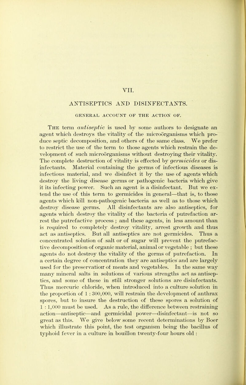 VII. ANTISEPTICS AND DISINFECTANTS. GENERAL ACCOUNT OF THE ACTION OF. The term antiseptic is used by some authors to designate an agent which destroys the vitality of the microorganisms which pro- duce septic decomposition, and others of the same class. We prefer to restrict the use of the term to those agents which restrain the de- velopment of such microorganisms without destroying their vitality. The complete destruction of vitality is effected by germicides or dis- infectants. Material containing the germs of infectious diseases is infectious material, and we disinfect it by the use of agents which destroy the living disease germs or pathogenic bacteria which give it its infecting power. Such an agent is a disinfectant. But we ex- tend the use of this term to germicides in general—that is, to those agents which kill non-pathogenic bacteria as well as to those which destroy disease germs. All disinfectants are also antiseptics, for agents which destroy the vitality of the bacteria of putrefaction ar- rest the putrefactive process ; and these agents, in less amount than is required to completely destroy vitality, arrest growth and thus act as antiseptics. But all antiseptics are not germicides. Thus a concentrated solution of salt or of sugar will prevent the putrefac- tive decomposition of organic material, animal or vegetable ; but these agents do not destroy the vitality of the germs of putrefaction. In a certain degree of concentration they are antiseptics' and are largely used for the preservation of meats and vegetables. In the same way many mineral salts in solutions of various strengths act as antisep- tics, and some of these in still stronger solutions are disinfectants. Thus mercuric chloride, when introduced into a culture solution in the proportion of 1 : 300,000, will restrain the development of anthrax spores, but to insure the destruction of these spores a solution of 1 :1,000 must be used. As a rule, the difference between restraining action—antiseptic—and germicidal power—disinfectant—is not so great as this. We give below some recent determinations by Boer which illustrate this point, the test organism being the bacillus of typhoid fever in a culture in bouillon twenty-four hours old :