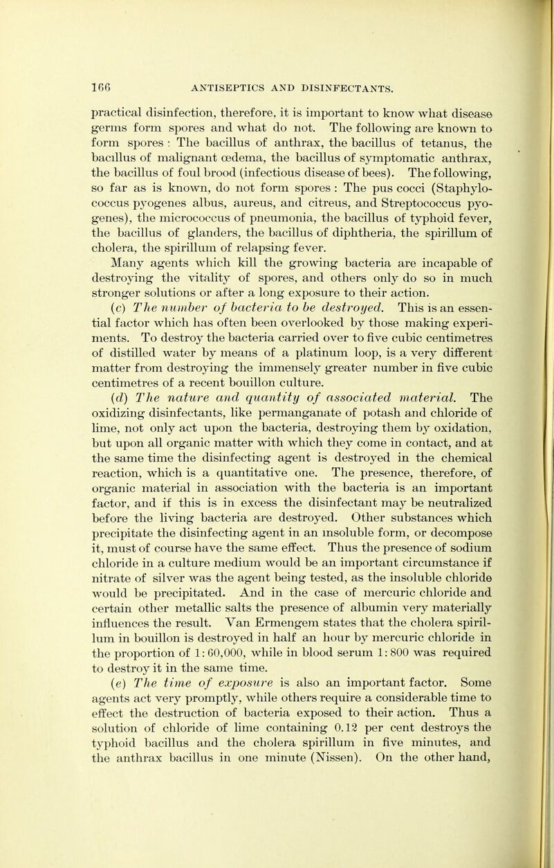 practical disinfection, therefore, it is important to know what disease germs form spores and what do not. The following are known to form spores : The bacillus of anthrax, the bacillus of tetanus, the bacillus of malignant oedema, the bacillus of symptomatic anthrax, the bacillus of foul brood (infectious disease of bees). The following, so far as is known, do not form spores : The pus cocci (Staphylo- coccus pyogenes albus, aureus, and citreus, and Streptococcus pyo- genes), the micrococcus of pneumonia, the bacillus of typhoid fever, the bacillus of glanders, the bacillus of diphtheria, the spirillum of cholera, the spirillum of relapsing fever. Many agents which kill the growing bacteria are incapable of destroying the vitality of spores, and others only do so in much stronger solutions or after a long exposure to their action. (c) The number of bacteria to be destroyed. This is an essen- tial factor which has often been overlooked by those making experi- ments. To destroy the bacteria carried over to five cubic centimetres of distilled water by means of a platinum loop, is a very different matter from destroying the immensely greater number in five cubic centimetres of a recent bouillon culture. (d) The nature and quantity of associated material. The oxidizing disinfectants, like permanganate of potash and chloride of lime, not only act upon the bacteria, destroying them by oxidation, but upon all organic matter with which they come in contact, and at the same time the disinfecting agent is destroyed in the chemical reaction, which is a quantitative one. The presence, therefore, of organic material in association with the bacteria is an important factor, and if this is in excess the disinfectant may be neutralized before the living bacteria are destroyed. Other substances which precipitate the disinfecting agent in an insoluble form, or decompose it, must of course have the same effect. Thus the presence of sodium chloride in a culture medium would be an important circumstance if nitrate of silver was the agent being tested, as the insoluble chloride would be precipitated. And in the case of mercuric chloride and certain other metallic salts the presence of albumin very materially influences the result. Van Ermengem states that the cholera spiril- lum in bouillon is destroyed in half an hour by mercuric chloride in the proportion of 1: 60,000, while in blood serum 1: 800 was required to destroy it in the same time. (e) The time of exposure is also an important factor. Some agents act very promptly, while others require a considerable time to effect the destruction of bacteria exposed to their action. Thus a solution of chloride of lime containing 0.12 per cent destroys the typhoid bacillus and the cholera spirillum in five minutes, and the anthrax bacillus in one minute (Nissen). On the other hand,