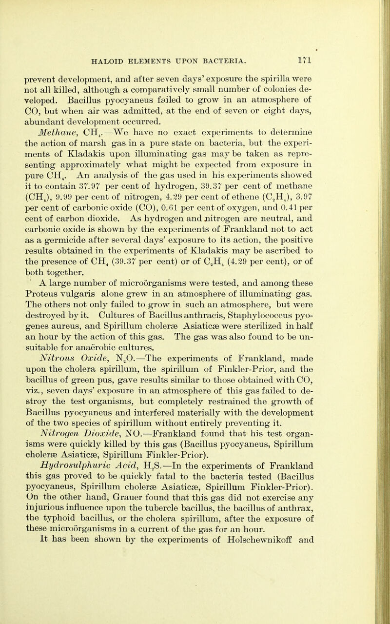 prevent development, and after seven days' exposure the spirilla were not all killed, although a comparatively small number of colonies de- veloped. Bacillus pyocyaneus failed to grow in an atmosphere of CO, but when air was admitted, at the end of seven or eight days, abundant development occurred. Methane, CH4.—We have no exact experiments to determine the action of marsh gas in a pure state on bacteria, but the experi- ments of Kladakis upon illuminating gas may be taken as repre- senting approximately what might be expected from exposure in pure CH4. An analysis of the gas used in his experiments showed it to contain 37.97 per cent of hydrogen, 39.37 per cent of methane (CH4), 9.99 per cent of nitrogen, 4.29 per cent of ethene (C2H4), 3.97 per cent of carbonic oxide (CO), 0.G1 per cent of oxygen, and 0.41 per cent of carbon dioxide. As hydrogen and nitrogen are neutral, and carbonic oxide is shown by the experiments of Frankland not to act as a germicide after several days' exposure to its action, the positive results obtained in the experiments of Kladakis may be ascribed to the presence of CH4 (39.37 per cent) or of C2H4 (4.29 per cent), or of both together. A large number of microorganisms were tested, and among these Proteus vulgaris alone grew in an atmosphere of illuminating gas. The others not only failed to grow in such an atmosphere, but were destroyed by it. Cultures of Bacillus anthracis, Staphylococcus pyo- genes aureus, and Spirillum cholerse Asiaticse were sterilized in half an hour by the action of this gas. The gas was also found to be un- suitable for anaerobic cultures. Nitrous Oxide, N20.—The experiments of Frankland, made upon the cholera spirillum, the spirillum of Finkler-Prior, and the bacillus of green pus, gave results similar to those obtained with CO, viz., seven days' exposure in an atmosphere of this gas failed to de- stroy the test organisms, but completely restrained the growth of Bacillus pyocyaneus and interfered materially with the development of the two species of spirillum without entirely preventing it. Nitrogen Dioxide, NO.—Frankland found that his test organ- isms were quickly killed by this gas (Bacillus pyocyaneus, Spirillum cholerse Asiaticse, Spirillum Finkler-Prior). Hydrosulphuric Acid, H2S.—In the experiments of Frankland this gas proved to be quickly fatal to the bacteria tested (Bacillus pyocyaneus, Spirillum cholerse Asiaticae, Spirillum Finkler-Prior). On the other hand, Grauer found that this gas did not exercise any injurious influence upon the tubercle bacillus, the bacillus of anthrax, the typhoid bacillus, or the cholera spirillum, after the exposure of these microorganisms in a current of the gas for an hour. It has been shown by the experiments of Holschewnikoff and