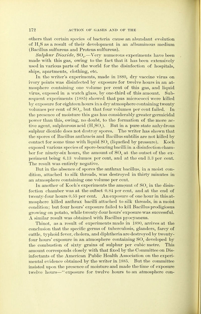 others that certain species of bacteria cause an abundant evolution of H„S as a result of their development in an albuminous medium (Bacillus sulfureus and Proteus sulfureus). Sulphur Dioxide, S02.-—Very numerous experiments have been made with this gas, owing to the fact that it has been extensively used in various parts of the world for the disinfection of hospitals, ships, apartments, clothing, etc. In the writer's experiments, made in 1880, dry vaccine virus on ivory points was disinfected by exposure for twelve hours in an at- mosphere containing one volume per cent of this gas, and liquid virus, exposed in a watch glass, by one-third of this amount. Sub- sequent experiments (1885) showed that pus micrococci were killed by exposure for eighteen hours in a dry atmosphere containing twenty volumes per cent of S02, but that four volumes per cent failed. In the presence of moisture this gas has considerably greater germicidal power than this, owing, no doubt, to the formation of the more ac- tive agent, sulphurous acid (H,S03). But in a pure state anhydrous sulphur dioxide does not destroy spores. The writer has shown that the spores of Bacillus anthracis and Bacillus subtilis are not killed by contact for some time with liquid S02 (liquefied by pressure). Koch exposed various species of spore-bearing bacilli in a disinfection cham- ber for ninety-six hours, the amount of S02 at the outset of the ex- periment being 6.13 volumes per cent, and at the end 3.3 per cent. The result was entirely negative. But in the absence of spores the anthrax bacillus, in a moist con- dition, attached to silk threads, was destroyed in thirty minutes in an atmosphere containing one volume per cent. In another of Koch's experiments the amount of S02 in the disin- fection chamber was at the outset 0.81 per cent, and at the end of twenty-four hours 0.55 per cent. An exposure of one hour in this at- mosphere killed anthrax bacilli attached to silk threads, in a moist condition; but four hours' exposure failed to kill Bacillus prodigiosus growing on potato, while twenty-four hours' exposure was successful. A similar result was obtained with Bacillus pyocyaneus. Thinot, as a result of experiments made in 1890, arrives at the conclusion that the specific germs of tuberculosis, glanders, farcy of cattle, typhoid fever, cholera, and diphtheria are destroyed by twenty- four hours' exposure in an atmosphere containing S02 developed by the combustion of sixty grains of sulphur per cubic metre. This amount corresponds closely with that fixed by the Committee on Dis- infectants of the American Public Health Association on the experi- mental evidence obtained by the writer in 1885. But the committee insisted upon the presence of moisture and made the time of exposure twelve hours—''exposure for twelve hours to an atmosphere con-