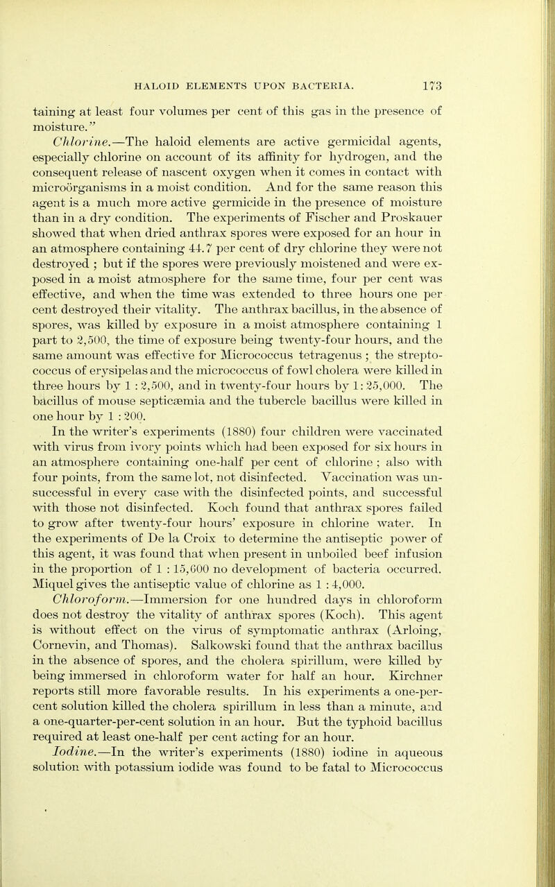 taining at least four volumes per cent of this gas in the presence of moisture. Chlorine.—The haloid elements are active germicidal agents, especially chlorine on account of its affinity for hydrogen, and the consequent release of nascent oxygen when it comes in contact with microorganisms in a moist condition. And for the same reason this agent is a much more active germicide in the presence of moisture than in a dry condition. The experiments of Fischer and Proskauer showed that when dried anthrax spores were exposed for an hour in an atmosphere containing 44.7 per cent of dry chlorine they were not destroyed ; but if the spores were previously moistened and were ex- posed in a moist atmosphere for the same time, four per cent was effective, and when the time was extended to three hours one per cent destroyed their vitality. The anthrax bacillus, in the absence of spores, was killed by exposure in a moist atmosphere containing 1 part to 2,500, the time of exposure being twenty-four hours, and the same amount was effective for Micrococcus tetragenus ; the strepto- coccus of erysipelas and the micrococcus of fowl cholera were killed in three hours by 1 : 2,500, and in twenty-four hours by 1: 25,000. The bacillus of mouse septicsemia and the tubercle bacillus were killed in one hour by 1 : 200. In the writer's experiments (1880) four children were vaccinated with virus from ivory points which had been exposed for six hours in an atmosphere containing one-half per cent of chlorine ; also with four points, from the same lot, not disinfected. Vaccination was un- successful in every case with the disinfected points, and successful with those not disinfected. Koch found that anthrax spores failed to grow after twenty-four hours' exposure in chlorine water. In the experiments of De la Croix to determine the antiseptic power of this agent, it was found that when present in unboiled beef infusion in the proportion of 1 : 15,600 no development of bacteria occurred. Miquel gives the antiseptic value of chlorine as 1 :4,000. Chloroform.—Immersion for one hundred days in chloroform does not destroy the vitality of anthrax spores (Koch). This agent is without effect on the virus of symptomatic anthrax (Arloing, Cornevin, and Thomas). Salkowski found that the anthrax bacillus in the absence of spores, and the cholera spirillum, were killed by being immersed in chloroform water for half an hour. Kirchner reports still more favorable results. In his experiments a one-per- cent solution killed the cholera spirillum in less than a minute, and a one-quarter-per-cent solution in an hour. But the typhoid bacillus required at least one-half per cent acting for an hour. Iodine.—In the writer's experiments (1880) iodine in aqueous solution with potassium iodide was found to be fatal to Micrococcus