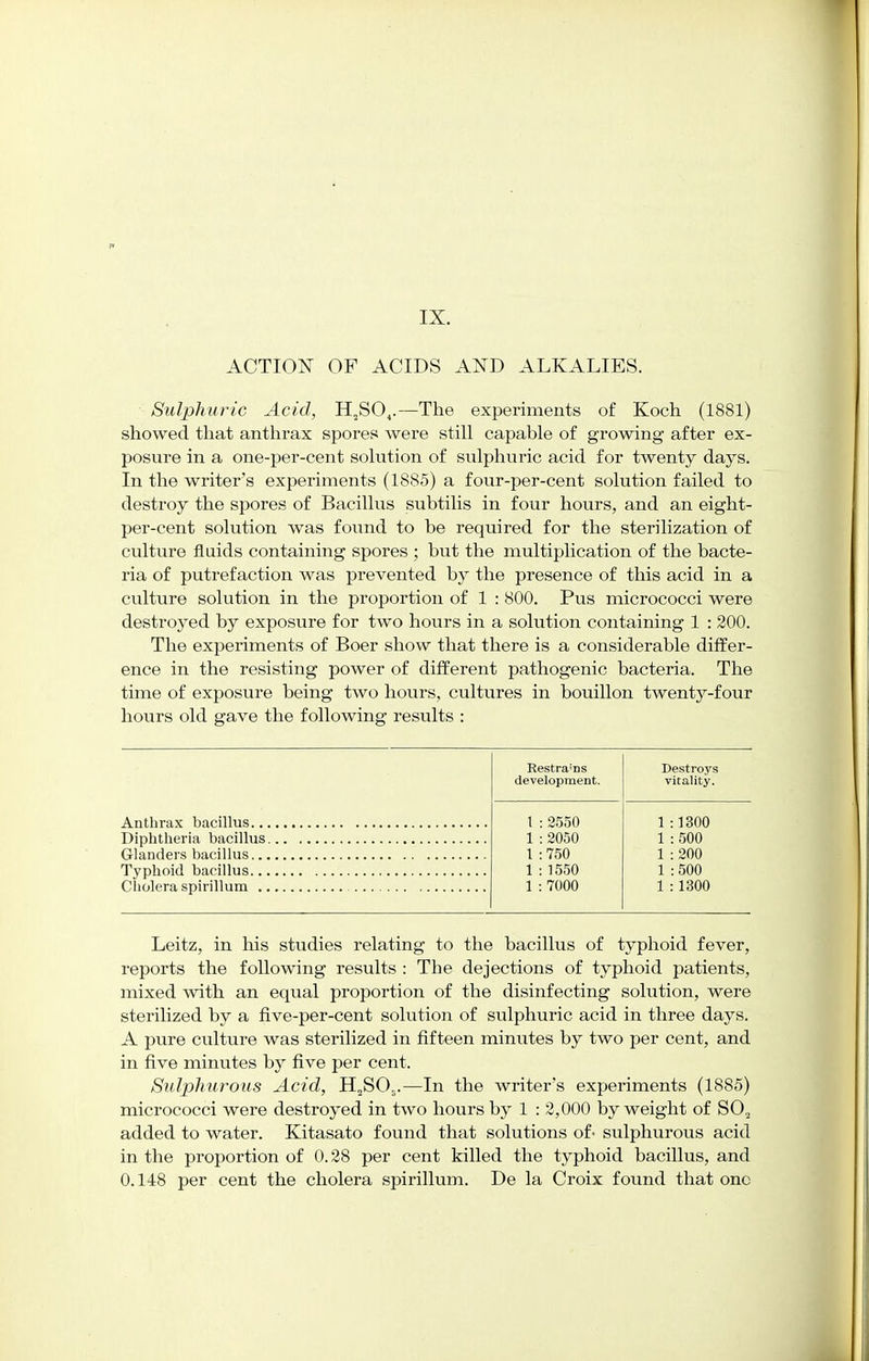 IX. ACTION OF ACIDS AND ALKALIES. Sulphuric Acid, H2SO,.—The experiments of Koch (1881) showed that anthrax spores were still capable of growing after ex- posure in a one-per-cent solution of sulphuric acid for twenty days. In the writer's experiments (1885) a four-per-cent solution failed to destroy the spores of Bacillus subtilis in four hours, and an eight- per-cent solution was found to be required for the sterilization of culture fluids containing spores ; but the multiplication of the bacte- ria of putrefaction was prevented by the presence of this acid in a culture solution in the proportion of 1 : 800. Pus micrococci were destroyed by exposure for two hours in a solution containing 1 : 200. The experiments of Boer show that there is a considerable differ- ence in the resisting power of different pathogenic bacteria. The time of exposure being two hours, cultures in bouillon twenty-four hours old gave the following results : Restra'ns Destroys development. vitality. 1 : 2550 1:1300 1 : 2050 1 : 500 1 :750 1 : 200 1:1550 1 :500 1 : 7000 1 : 1300 Leitz, in his studies relating to the bacillus of typhoid fever, reports the following results : The dejections of typhoid patients, mixed with an equal proportion of the disinfecting solution, were sterilized by a five-per-cent solution of sulphuric acid in three days. A pure culture was sterilized in fifteen minutes by two per cent, and in five minutes by five per cent. Sulphurous Acid, H2SOs.—In the writer's experiments (1885) micrococci were destroyed in two hours by 1 : 2,000 by weight of S0.2 added to water. Kitasato found that solutions of- sulphurous acid in the proportion of 0.28 per cent killed the typhoid bacillus, and 0.148 per cent the cholera spirillum. De la Croix found that one