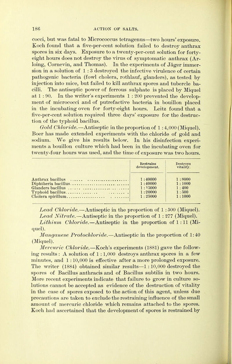 cocci, but was fatal to Micrococcus tetragenus—two hours' exposure. Koch found that a five-per-cent solution failed to destroy anthrax spores in six days. Exposure to a twenty-per-cent solution for forty- eight hours does not destroy the virus of symptomatic anthrax (Ar- loing, Cornevin, and Thomas). In the experiments of Jager immer- sion in a solution of 1 : 3 destroyed the infective virulence of certain pathogenic bacteria (fowl cholera, rothlauf, glanders), as tested by injection into mice, but failed to kill anthrax spores and tubercle ba- cilli. The antiseptic power of ferrous sulphate is placed by Miquel at 1 : 90. In the writer's experiments 1 : 200 prevented the develop- ment of micrococci and of putrefactive bacteria in bouillon placed in the incubating oven for forty-eight hours. Leitz found that a five-per-cent solution required three days' exposure for the destruc- tion of the typhoid bacillus. Gold Chloride.—Antiseptic in the proportion of 1 : 4,000 (Miquel). Boer has made extended experiments with the chloride of gold and sodium. We give his results below. In his disinfection experi- ments a bouillon culture which had been in the incubating oven for twenty-four hours was used, and the time of exposure was two hours. Anthrax bacillus . Diphtheria bacillus. Glanders bacillus .. Typhoid bacillus... Cholera spirillum.. Restrains development. Destroys vitality. 40000 40000 15000 20000 25000 8000 1000 400 500 1000 Lead Chloride.—Antiseptic in the proportion of 1 : 500 (Miquel). Lead Nitrate.—Antiseptic in the proportion of 1 : 277 (Miquel). Lithium Chloride.—Antiseptic in the proportion of 1 :11 (Mi- quel). Manganese Protochloride.—Antiseptic in the proportion of 1:40 (Miquel). Mercuric Chloride.—Koch's experiments (1881) gave the follow- ing results : A solution of 1 :1,000 destroys anthrax spores in a few minutes, and 1 :10,000 is effective after a more prolonged exposure. The writer (1884) obtained similar results—1 :10,000 destroyed the spores of Bacillus anthracis and of Bacillus subtilis in two hours. More recent experiments indicate that failure to grow in culture so- lutions cannot be accepted as evidence of the destruction of vitality in the case of spores exposed to the action of this agent, unless due precautions are taken to exclude the restraining influence of the small amount of mercuric chloride which remains attached to the spores. Koch had ascertained that the development of spores is restrained by