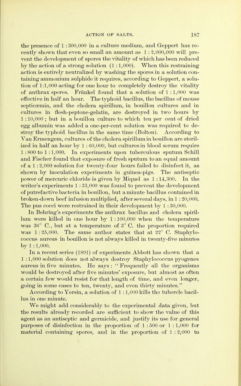 the presence of 1 :300,000 in a culture medium, and Geppert has re- cently shown that even so small an amount as 1 : 2,000,000 will pre- vent the development of spores the vitality of which has heen reduced by the action of a strong solution (1 :1,000). When this restraining action is entirely neutralized by washing the spores in a solution con- taining ammonium sulphide it requires, according to Geppert, a solu- tion of 1:1,000 acting for one hour to completely destroy the vitality of anthrax spores. Frankel found that a solution of 1 :1,000 was effective in half an hour. The typhoid bacillus, the bacillus of mouse septicaemia, and the cholera spirillum, in bouillon cultures and in cultures in flesh-peptone-gelatin, are destroyed in two hours by 1 :10,000 ; but in a bouillon culture to which ten per cent of dried egg albumin was added a one-per-cent solution was required to de- stroy the typhoid bacillus in the same time (Bolton). According to Van Ermengem, cultures of the cholera spirillum in bouillon are steril- ized in half an hour by 1 : 60,000, but cultures in blood serum require 1 : 800 to 1 :1,000. In experiments upon tuberculous sputum Schill and Fischer found that exposure of fresh sputum to an equal amount of a 1 :2,000 solution for twenty-four hours failed to disinfect it, as shown by inoculation experiments in guinea-pigs. The antiseptic power of mercuric chloride is given by Miquel as 1 :14,300. In the writer's experiments 1 :33,000 was found to prevent the development of putrefactive bacteria in bouillon, but a minute bacillus contained in broken-down beef infusion multiplied, after several days, inl : 20,000. The pus cocci were restrained in their development by 1 :30,000. In Behring's experiments the anthrax bacillus and cholera spiril- lum were killed in one hour by 1 :100,000 when the temperature was 36° C, but at a temperature of 3° C. the proportion required was 1 :25,000. The same author states that at 22° C. Staphylo- coccus aureus in bouillon is not always killed in twenty-five minutes by 1 :1,000. In a recent series (1891) of experiments Abbott has shown that a 1 :1,000 solution does not always destroy Staphylococcus pyogenes aureus in five minutes. He says: Frequently all the organisms would be destroyed after five minutes' exposure, but almost as often a certain few would resist for that length of time, and even longer, going in some cases to ten, twenty, and even thirty minutes. According to Yersin, a solution of 1 :1,000 kills the tubercle bacil- lus in one minute. We might add considerably to the experimental data given, but the results already recorded are sufficient to show the value of this agent as an antiseptic and germicide, and justify its use for general purposes of disinfection in the proportion of 1 :500 or 1 : 1,000 for material containing spores, and in the proportion of 1 : 2,000 to