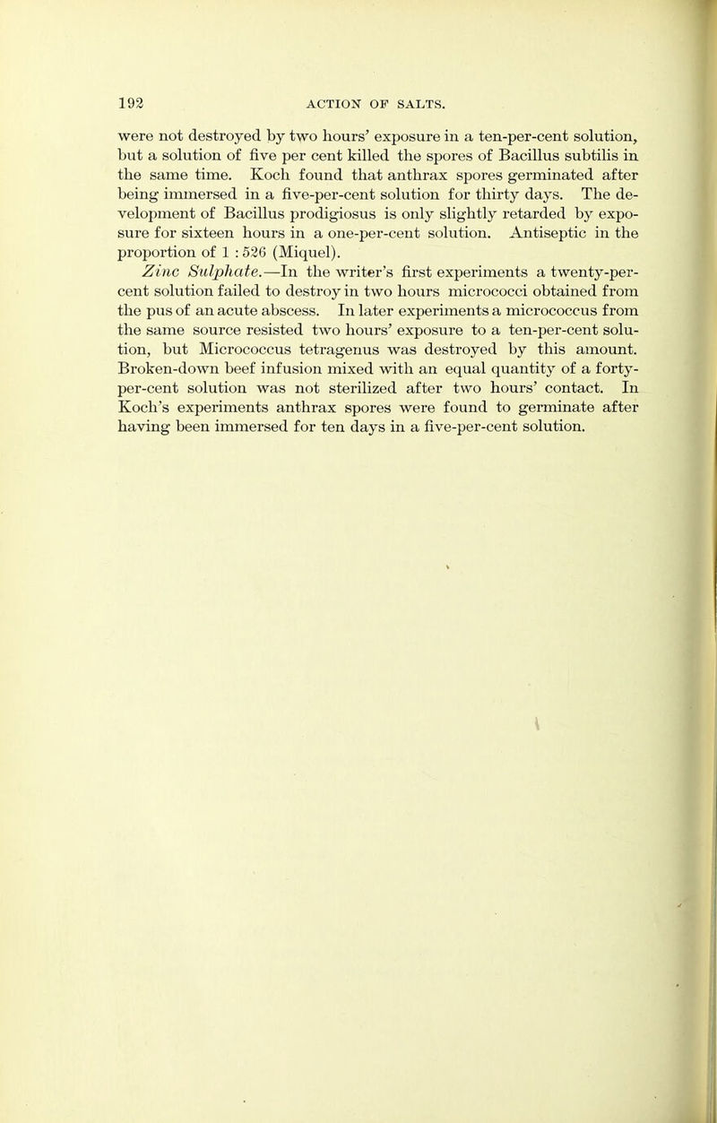 were not destroyed by two hours' exposure in a ten-per-cent solution, but a solution of five per cent killed the spores of Bacillus subtilis in the same time. Koch found that anthrax spores germinated after being immersed in a five-per-cent solution for thirty days. The de- velopment of Bacillus prodigiosus is only slightly retarded by expo- sure for sixteen hours in a one-per-cent solution. Antiseptic in the proportion of 1 : 526 (Miquel). Zinc Sulphate.—In the writer's first experiments a twenty-per- cent solution failed to destroy in two hours micrococci obtained from the pus of an acute abscess. In later experiments a micrococcus from the same source resisted two hours' exposure to a ten-per-cent solu- tion, but Micrococcus tetragenus was destroyed by this amount. Broken-down beef infusion mixed with an equal quantity of a forty - per-cent solution was not sterilized after two hours' contact. In Koch's experiments anthrax spores were found to germinate after having been immersed for ten days in a five-per-cent solution.