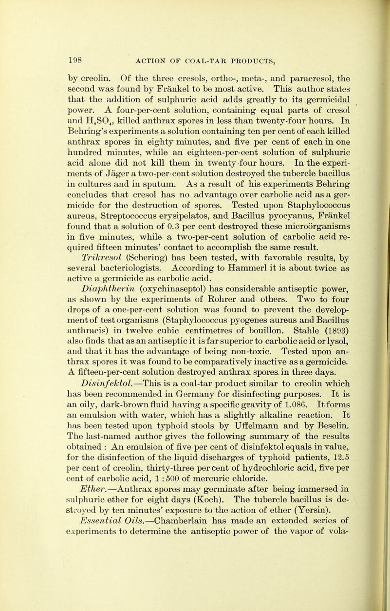 by creolin. Of the three cresols, ortho, meta-, and paracresol, the second was found by Frankel to be most active. This author states that the addition of sulphuric acid adds greatly to its germicidal power. A four-per-cent solution, containing equal parts of cresol and H2S04, killed anthrax spores in less than twenty-four hours. In Behring's experiments a solution containing ten per cent of each killed anthrax spores in eighty minutes, and five per cent of each in one hundred minutes, while an eighteen-per-cent solution of sulphuric acid alone did not kill them in twenty four hours. In the experi- ments of Jager a two-per-cent solution destroyed the tubercle bacillus in cultures and in sputum. As a result of his experiments Behring concludes that cresol has no advantage over carbolic acid as a ger- micide for the destruction of spores. Tested upon Staphylococcus aureus, Streptococcus erysipelatos, and Bacillus pyocyanus, Frankel found that a solution of 0.3 per cent destroyed these microorganisms in five minutes, while a two-per-cent solution of carbolic acid re- quired fifteen minutes' contact to accomplish the same result. Trikresol (Schering) has been tested, with favorable results, by several bacteriologists. According to Hammerl it is about twice as active a germicide as carbolic acid. Diaphtherin (oxychinaseptol) has considerable antiseptic power, as shown by the experiments of Rohrer and others. Two to four drops of a one-per-cent solution was found to prevent the develop- ment of test organisms (Staphylococcus pyogenes aureus and Bacillus anthracis) in twelve cubic centimetres of bouillon. Stable (1893) also finds that as an antiseptic it is far superior to carbolic acid or lysol, and that it has the advantage of being non-toxic. Tested upon an- thrax spores it was found to be comparatively inactive as a germicide. A fifteen-per-cent solution destroyed anthrax spores, in three days. Disinfektol.—This is a coal-tar product similar to creolin which has been recommended in Germany for disinfecting purposes. It is an oily, dark-brown fluid having a specific gravity of 1.086. It forms an emulsion with water, which has a slightly alkaline reaction. It has been tested upon typhoid stools by Uffelmann and by Beselin. The last-named author gives the following summary of the results obtained : An emulsion of five per cent of disinfektol equals in value, for the disinfection of the liquid discharges of typhoid patients, 12.5 per cent of creolin, thirty-three per cent of hydrochloric acid, five per cent of carbolic acid, 1 :500 of mercuric chloride. Ether.—Anthrax spores may germinate after being immersed in sulphuric ether for eight days (Koch). The tubercle bacillus is de- stroyed by ten minutes' exposure to the action of ether (Yersin). Essential Oils.—Chamberlain has made an extended series of experiments to determine the antiseptic power of the vapor of vola-