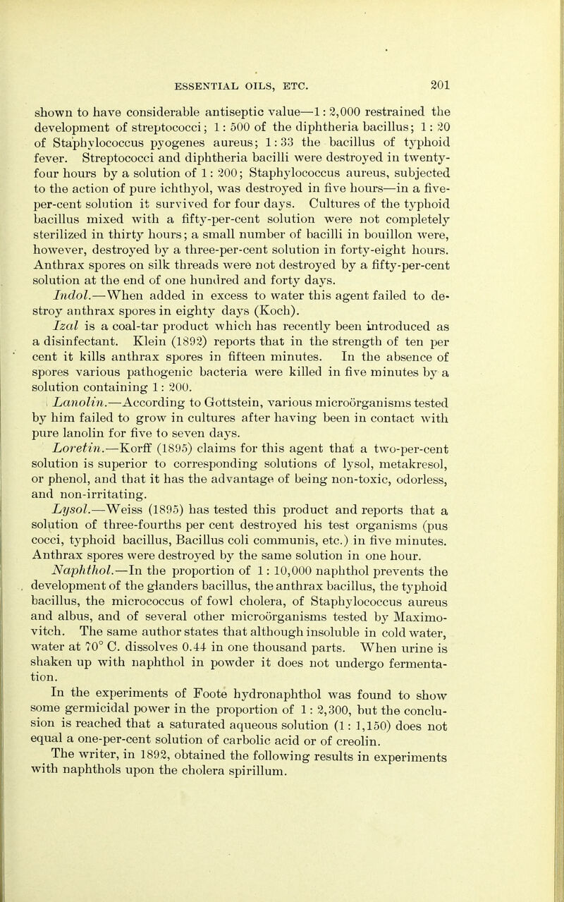 shown to have considerable antiseptic value—1: 2,000 restrained the development of streptococci; 1: 500 of the diphtheria bacillus; 1: 20 of Staphylococcus pyogenes aureus; 1:33 the bacillus of typhoid fever. Streptococci and diphtheria bacilli were destroyed in twenty- four hours by a solution of 1: 200; Staphylococcus aureus, subjected to the action of pure ichthyol, was destroyed in five hours—in a five- per-cent solution it survived for four days. Cultures of the typhoid bacillus mixed with a fifty-per-cent solution were not completely sterilized in thirty hours; a small number of bacilli in bouillon were, however, destroyed by a three-per-cent solution in forty-eight hours. Anthrax spores on silk threads were not destroyed by a fifty-per-cent solution at the end of one hundred and forty days. Indol.—When added in excess to water this agent failed to de- stroy anthrax spores in eighty days (Koch). Izal is a coal-tar product which has recently been introduced as a disinfectant. Klein (1892) reports that in the strength of ten per cent it kills anthrax spores in fifteen minutes. In the absence of spores various pathogenic bacteria were killed in five minutes by a solution containing 1: 200. i Lanolin.—According to Gottstein, various microorganisms tested by him failed to grow in cultures after having been in contact with pure lanolin for five to seven days. Loretin.—Korff (1895) claims for this agent that a two-per-cent solution is superior to corresponding solutions of lysol, metakresol, or phenol, and that it has the advantage of being non-toxic, odorless, and non-irritating. Lysol.—Weiss (1895) has tested this product and reports that a solution of three-fourths per cent destroyed his test organisms (pus cocci, typhoid bacillus, Bacillus coli communis, etc.) in five minutes. Anthrax spores were destroyed by the same solution in one hour. Naphthol.—In the proportion of 1: 10,000 naphthol prevents the development of the glanders bacillus, the anthrax bacillus, the t3rphoid bacillus, the micrococcus of fowl cholera, of Staphylococcus aureus and albus, and of several other microorganisms tested by Maximo- vitch. The same author states that although insoluble in cold water, water at 70° C. dissolves 0.11 in one thousand parts. When urine is shaken up with naphthol in powder it does not undergo fermenta- tion. In the experiments of Foote hydronaphthol was found to show some germicidal power in the proportion of 1: 2,300, but the conclu- sion is reached that a saturated aqueous solution (1: 1,150) does not equal a one-per-cent solution of carbolic acid or of creolin. The writer, in 1892, obtained the following results in experiments with naphthols upon the cholera spirillum.