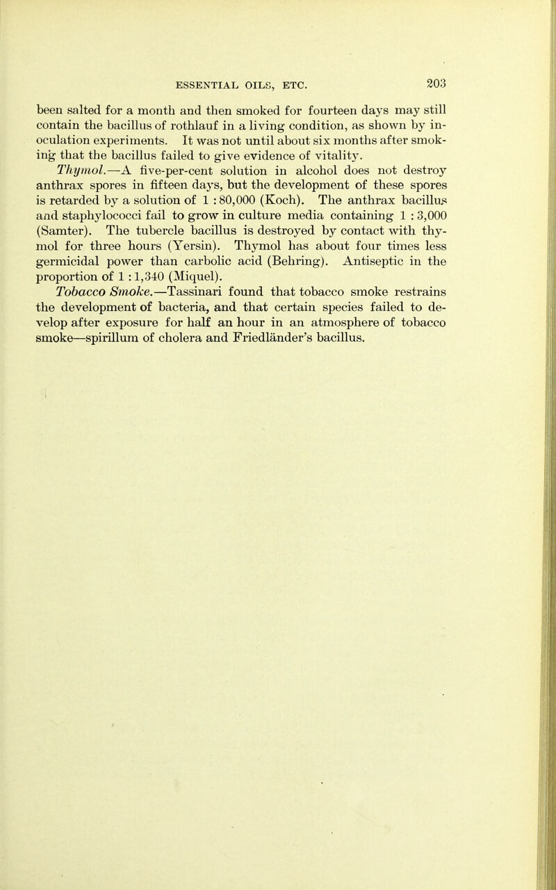 been salted for a month and then smoked for fourteen days may still contain the bacillus of rothlauf in a living condition, as shown by in- oculation experiments. It was not until about six months after smok- ing that the bacillus failed to give evidence of vitality. Thymol.—A five-per-cent solution in alcohol does not destroy anthrax spores in fifteen days, but the development of these spores is retarded by a solution of 1 : 80,000 (Koch). The anthrax bacillus and staphylococci fail to grow in culture media containing 1 : 3,000 (Samter). The tubercle bacillus is destroyed by contact with thy- mol for three hours (Yersin). Thymol has about four times less germicidal power than carbolic acid (Behring). Antiseptic in the proportion of 1 :1,340 (Miquel). Tobacco Smoke.—Tassinari found that tobacco smoke restrains the development of bacteria, and that certain species failed to de- velop after exposure for half an hour in an atmosphere of tobacco smoke—spirillum of cholera and Friedlander's bacillus.