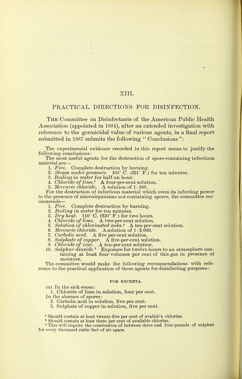 PRACTICAL DIRECTIONS FOR DISINFECTION. The Committee on Disinfectants of the American Public Health Association (appointed in 1884), after an extended investigation with reference to the germicidal value of various agents, in a final report submitted in 1887 submits the following  Conclusions: The experimental evidence recorded in this report seems to justify the following conclusions: The most useful agents for the destruction of spore-containing infectious material are— 1. Fire. Complete destruction by burning. 2. Steam under pressure. 105° C. {221° F.) for ten minutes. 3. Boiling in water for half an hour. 4. Chloride of lime} A four-per-cent solution.' 5. Mercuric chloride. A solution of 1: 500. For the destruction of infectious material which owes its infecting power to the presence of microorganisms not containing spores, the committee rec- ommends— 1. Fire. Complete destruction by burning. 2. Boiling in water for ten minutes. 3. Dry heat. 110° C. (230° F ) for two hours. 4. Chloride of lime. A two-per-cent solution. 5. Solution of chlorinated soda.* A ten-per-cent solution. 6. Mercuric chloride. A solution of 1: 2,000. 7. Carbolic acid. A five per-cent solution. 8. Sulphate of copper. A five-per-cent solution. 9. Chloride of zinc. A ten-per-cent solution. 10. Sulphur dioxide.3 Exposure for twelve hours to an atmosphere con- taining at least four volumes per cent of this gas in presence of moisture. The committee would make the following recommendations with refe- rence to the practical application of these agents for disinfecting purposes: FOR EXCRETA. (a) In the sick-room: 1. Chloride of lime in solution, four per cent. In the absence of spores: 2. Carbolic acid in solution, five per cent. 3. Sulphate of copper in solution, five per cent. 1 Should contain at least twenty-five per cent of availab'e chlorine. 1 Should contain at least three per cent of available chlorine. 3 This will require the combustion of between three and four pounds of sulphur for every thousand cubic feet of air space.