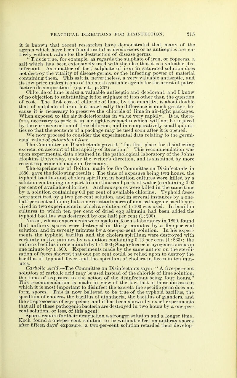 it is known that recent researches have demonstrated that many of the agents which have been found useful as deodorizers or as antiseptics are en- tirely without value for the destruction of disease germs.  This is true, for example, as regards the sulphate of iron, or copperas, a salt which has been extensively used with the idea that it is a valuable dis- infectant. As a matter of fact, sulphate of iron in saturated solution does not destroy the vitality of disease germs, or the infecting power of material containing them. This salt is, nevertheless, a very valuable antiseptic, and its low price makes it one of the most available agents for the arrest of putre- factive decomposition  (op. cit., p. 237). Chloride of lime is also a valuable antiseptic and deodorant, and I know of no objection to substituting it for sulphate of iron other than the question of cost. The first cost of chloride of lime, by the quantity, is about double that of sulphate of iron, but practically the difference is much greater, be- cause it is necessary to preserve the chloride of lime in air-tight packages. When exposed to the air it deteriorates in value very rapidly. It is, there- fore, necessary to pack it in air-tight receptacles which will not be injured by the corrosive action of free chlorine, and in comparatively small quanti- ties so that the contents of a package may be used soon after it is opened. We now proceed to consider the experimental data relating to the germi- cidal value of chloride of lime. The Committee on Disinfectants gave it  the first place for disinfecting excreta, on account of the rapidity of its action. This recommendation was upon experimental data obtained in the pathological laboratory of the Johns Hopkins University, under the writer's direction, and is sustained by more recent experiments made in Germany. The experiments of Bolton, made for the Committee on Disinfectants in 1886, gave the following results : The time of exposure being two hours, the typhoid bacillus and cholera spirillum in bouillon cultures were killed by a solution containing one part to one thousand parts of water (containing 0.03 per cent of available chlorine). Anthrax spores were killed in the same time by a solution containing 0.3 per cent of available chlorine. Typhoid faeces were sterilized by a two-per-cent solution, and in several instances by a one- half-per-cent solution; but some resistant spores of non-pathogenic bacilli sur- vived in two experiments in which a solution of 1:100 was used. In bouillon cultures to which ten per cent of dried egg albumin had been added the typhoid bacillus was destroyed by one-half per cent (1: 200). Nissen, whose experiments were made in Koch's laboratory in 1890, found that anthrax spores were destroyed in thirty minutes by a five-per-cent solution, and in seventy minutes by a one-per-cent solution. In his experi- ments the typhoid bacillus and the cholera spirillum were destroyed with certainty in five minutes by a solution containing 0.12 per cent (1: 833); the anthrax bacillus in one minute by 1:1,000; Staphylococcus pyogenes aureus in one minute by 1: 500. Experiments made by the same author on the sterili- zation of fasces showed that one per cent could be relied upon to destroy the bacillus of typhoid fever and the spirillum of cholera in faeces in ten min- utes. Carbolic Acid.—The Committee on Disinfectants says:  A five-per-cent solution of carbolic acid may be used instead of the chloride of lime solution, the time of exposure to the action of the disinfectant being four hours. This recommendation is made in view of the fact that in those diseases in which it is most important to disinfect the excreta the specific germ does not form spores. This is now believed to be true of the typhoid bacillus, the spirillum of cholera, the bacillus of diphtheria, the bacillus of glanders, and the streptococcus of erysipelas; and it has been shown by exact experiments that all of these pathogenic bacteria are destroyed in two hours by a one-per- cent solution, or less, of this agent. Spores require for their destruction a stronger solution and a longer time. Koch found a one-per-cent solution to be without effect on anthrax spores after fifteen days' exposure; a two-per-cent solution retarded their develop-