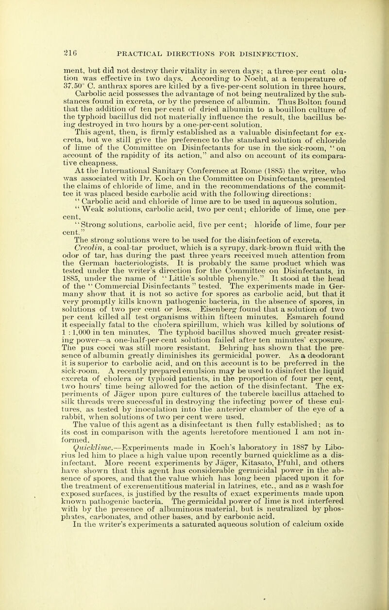 ment, but did not destroy their vitality in seven days; a tliree-per cent olu- tion was effective in two days. According' to Nocht, at a temperature of 37.50° C. anthrax spores are killed by a five-per-cent solution in three hours. Carbolic acid possesses the advantage of not being neutralized by the sub- stances found in excreta, or by the presence of albumin. Thus Bolton found that the addition of ten per cent of dried albumin to a bouillon culture of the typhoid bacillus did not materially influence the result, the bacillus be- ing destroyed in two hours by a one-per-cent solution. This agent, then, is firmly established as a valuable disinfectant for ex- creta, but we still give the preference to the standard solution of chloride of lime of the Committee on Disinfectants for use in the sick-room, on account of the rapidity of its action, and also on account of its compara- tive cheapness. At the International Sanitary Conference at Rome (1885) the writer, who was associated with Dr. Koch on the Committee on Disinfectants, presented the claims of chloride of lime, and in the recommendations of the commit- tee it was placed beside carbolic acid with the following directions:  Carbolic acid and chloride of lime are to be used in aqueous solution. Weak solutions, carbolic acid, two per cent; chloride of lime, one per cent. , Strong solutions, carbolic acid, five per cent; hloride of lime, four per cent. The strong solutions were to be used for the disinfection of excreta. Creolin, a coal-tar product, which is a syrupy, dark-brown fluid with the odor of tar, has during the past three years received much attention from the German bacteriologists. It is probably the same product which was tested under the writer's direction for the Committee on Disinfectants, in 1885, under the name of Little's soluble phenyle. It stood at the head of the  Commercial Disinfectants  tested. The experiments made in Ger- many show that it is not so active for spores as carbolic acid, but that it very promptly kills known pathogenic bacteria, in the absence of spores, in solutions of two per cent or less. Eisenberg found that a solution of two per cent killed all test organisms within fifteen minutes. Esmarch found it especially fatal to the cholera spirillum, which was killed by solutions of 1 :1,000 in ten minutes. The typhoid bacillus showed much greater resist- ing power—a one-half-per cent solution failed after ten minutes' exposure. The pus cocci was still more resistant. Behring has shown that the pre- sence of albumin greatly diminishes its germicidal power. As a deodorant it is superior to carbolic acid, and on this account is to be preferred in the sick-room. A recently prepared emulsion may be used to disinfect the liquid excreta of cholera or typhoid patients, in the proportion of four per cent, two hours' time being allowed for the action of the disinfectant. The ex- periments of Jager upon pure cultures of the tubercle bacillus attached to silk threads were successful in destroying the infecting power of these cul- tures, as tested by inoculation into the anterior chamber of the eye of a rabbit, when solutions of two per cent were used. The value of this agent as a disinfectant is then fully established; as to its cost in comparison with the agents heretofore mentioned I am not in- formed. Quicklime.—Experiments made in Koch's laboratory in 1887 by Libo- rius led him to place a high value upon recently burned quicklime as a dis- infectant. More recent experiments by Jager, Kitasato, Pfuhl, and others have shown that this agent has considerable germicidal power in the ab- sence of spores, and that the value which has long been placed upon it for the treatment of excrementitious material in latrines, etc., and as a wash for exposed surfaces, is justified by the results of exact experiments made upon known pathogenic bacteria. The germicidal power of lime is not interfered with by the presence of albuminous material, but is neutralized by phos- phates, carbonates, and other bases, and by carbonic acid. In the writer's experiments a saturated aqueous solution of calcium oxide