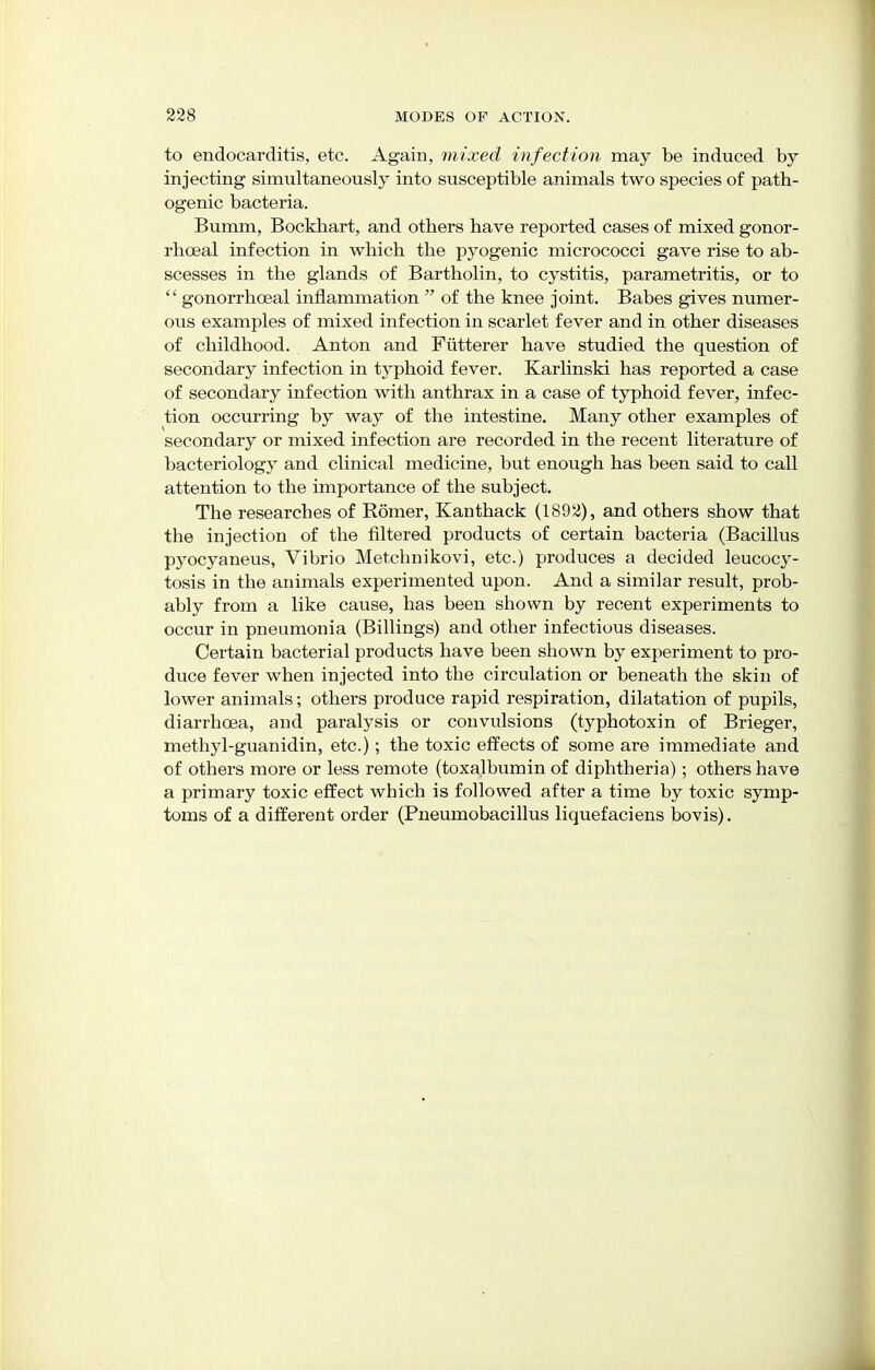 to endocarditis, etc. Again, mixed infection may be induced by injecting simultaneously into susceptible animals two species of path- ogenic bacteria. Bumm, Bockhart, and others have reported cases of mixed gonor- rhceal infection in which the pyogenic micrococci gave rise to ab- scesses in the glands of Bartholin, to cystitis, parametritis, or to  gonorrhceal inflammation  of the knee joint. Babes gives numer- ous examples of mixed infection in scarlet fever and in other diseases of childhood. Anton and Fiitterer have studied the question of secondary infection in typhoid fever. Karlinski has reported a case of secondary infection with anthrax in a case of typhoid fever, infec- tion occurring by way of the intestine. Many other examples of secondary or mixed infection are recorded in the recent literature of bacteriology and clinical medicine, but enough has been said to call attention to the importance of the subject. The researches of Romer, Kanthack (1892), and others show that the injection of the filtered products of certain bacteria (Bacillus pyocyaneus, Vibrio Metchnikovi, etc.) produces a decided leucocy- tosis in the animals experimented upon. And a similar result, prob- ably from a like cause, has been shown by recent experiments to occur in pneumonia (Billings) and other infectious diseases. Certain bacterial products have been shown by experiment to pro- duce fever when injected into the circulation or beneath the skin of lower animals; others produce rapid respiration, dilatation of pupils, diarrhoea, and paralysis or convulsions (typhotoxin of Brieger, methyl-guanidin, etc.); the toxic effects of some are immediate and of others more or less remote (toxalbumin of diphtheria); others have a primary toxic effect which is followed after a time by toxic symp- toms of a different order (Pneumobacillus liquefaciens bovis).