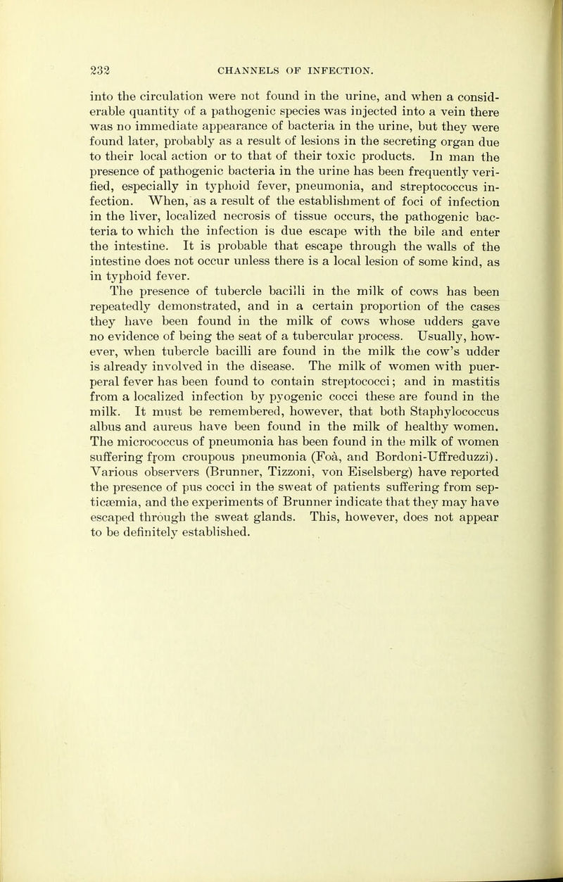 into the circulation were not found in the urine, and when a consid- erable quantity of a pathogenic species was injected into a vein there was no immediate appearance of bacteria in the urine, but they were found later, probably as a result of lesions in the secreting organ due to their local action or to that of their toxic products. In man the presence of pathogenic bacteria in the urine has been frequently veri- fied, especially in typhoid fever, pneumonia, and streptococcus in- fection. When, as a result of the establishment of foci of infection in the liver, localized necrosis of tissue occurs, the pathogenic bac- teria to which the infection is due escape with the bile and enter the intestine. It is probable that escape through the walls of the intestine does not occur unless there is a local lesion of some kind, as in typhoid fever. The presence of tubercle bacilli in the milk of cows has been repeatedly demonstrated, and in a certain proportion of the cases they have been found in the milk of cows whose udders gave no evidence of being the seat of a tubercular process. Usually, how- ever, when tubercle bacilli are found in the milk the cow's udder is already involved in the disease. The milk of women with puer- peral fever has been found to contain streptococci; and in mastitis from a localized infection by pyogenic cocci these are found in the milk. It must be remembered, however, that both Staphylococcus albus and aureus have been found in the milk of healthy women. The micrococcus of pneumonia has been found in the milk of women suffering from croupous pneumonia (Foa, and Bordoni-Uffreduzzi). Various observers (Brunner, Tizzoni, von Eiselsberg) have reported the presence of pus cocci in the sweat of patients suffering from sep- ticaemia, and the experiments of Brunner indicate that they may have escaped through the sweat glands. This, however, does not appear to be definitely established.